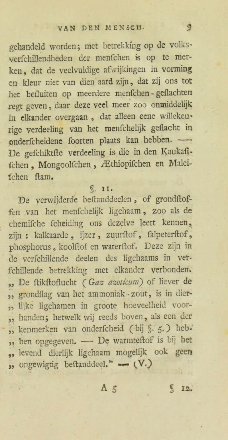 gehandeld worden; met betrekking op de volks- verfchillendheden der menfehen is op te mer- ken, dat de veelvuldige afwijkingen in vorming cn kleur niet van dien aard zijn, dat zij ons tot het befluiten op meerdere menfehen - geflachten regt geven, daar deze veel meer zoo onmiddelijk in elkander overgaan , dat alleen eene willekeu- rige verdeeling van het menfehelijk geflacht in onderfcheidene foorten plaats kan hebben. — De gefchiktfte verdeeling is die in den Kaukafi- fchen , Mongoolfchen, /Ethiopifchen en Malei- fchen ftam. § ii. De verwijderde beflaiiddeelcn , of grondftof- fen van het menfehelijk ligchaam, zoo als de chemifche fcheiding ons dezelve leert kennen, zijn : kalkaarde , ijzer , zuurflof, falpeterftof, pliosphorus, koolhof en waterflof. Deze zijn in de verfchillende deelen des ligchaams in ver- fchillende betrekking met elkander verbonden. ,, De ftikftoflucht ( Gaz azoticuni) of liever de ,, grondflag van het ammoniak-zout, is in dier- 5, lijke ligchamen in groote hoeveelheid voor- ,, handen; hetwelk wij reeds boven, als een der „ kenmerken van onderfcheid (bij §. 5.) heb- ,, ben opgegeven. — De warmteftof is bij het „ levend dierlijk ligchaam mogelijk ook geen ,, ongcvvigtig beftanddeel.” —