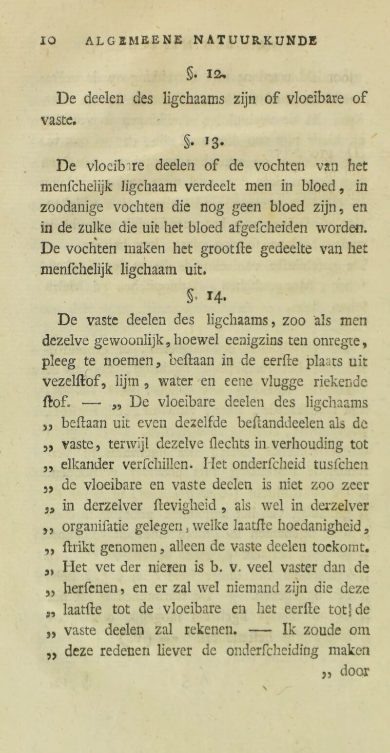 §. ia. De deelen des ligchaams zijn of vloeibare of vaste. §• f3# De vloeibare deelen of de vochten van het menfehelijk Jigchaam verdeelt men in bloed, in zoodanige vochten die nog geen bloed zijn, en in de zulke die uit het bloed afgefcheiden worden. De vochten maken het grootde gedeelte van het menfehelijk ligchaam uit. §■ 14- De vaste deelen des ligchaams, zoo als men dezelve gewoonlijk, hoewel eenigzins ten onregte, pleeg te noemen, beftaan in de eerde plaats uit vezelftof, lijm , water en eene vlugge riekende dof. — „ De vloeibare deelen des ligchaams ,, bedaan uit even dezelfde bedanddeelen als de „ vaste, terwijl dezelve Hechts in verhouding tot „ elkander verfchillen. Het onderfcheid tusfehen 5, de vloeibare en vaste deelen is niet zoo zeer in derzelver Hevigheid , als wel in derzelver ,, organifatie gelegen, welke laatdc hoedanigheid, ,, drikt genomen, alleen de vaste deelen toekomt. „ Het vet der nieren is b. v. veel vaster dan de „ herfenen, en er zal wel niemand zijn die deze „ laatde tot de vloeibare en het eerde totj de „ vaste deelen zal rekenen. — Ik zoude om ,3 deze redenen liever de onderfcheiding maken „ door