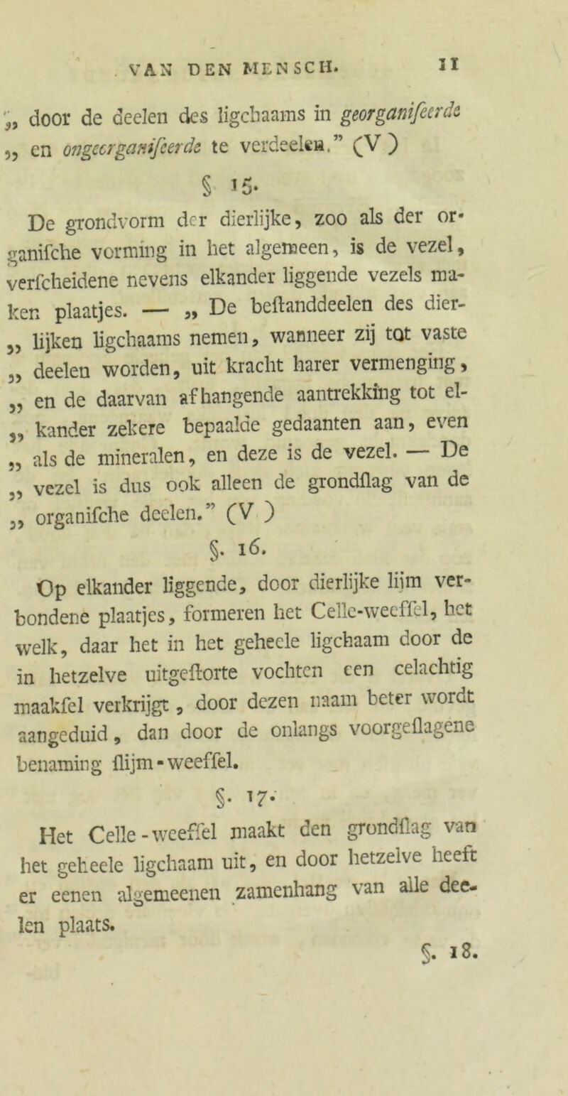 II •„ door de deelen des ligchaams in georganifierde „ en ongecrganifcerde te verdeelt». ” (V ) § i5‘ De grondvorm der dierlijke, zoo als der or- ganifche vorming in liet algemeen, is de vezel, verfcheidene nevens elkander liggende vezels ma* ken plaatjes. ,, Do beftanddcelen des oier- 5, lijken ligchaams nemen, wanneer zij tQt vaste M deelen worden, uit kracht harer vermenging, ,, en de daarvan afhangende aantrekking tot el- 3, kander zekere bepaalde gedaanten aan, even „ als de mineralen, en deze is de vezel. — De „ vezel is dus ook alleen de grondflag van de 3, organifche deelen.” (V ) §. 16. Op elkander liggende, door dierlijke lijm ver- bondene plaatjes, formeren het Celle-weeffel, het welk, daar het in het gehecle ligchaam door de in hetzelve uitgeftorte vochten een celachtig maakfel verkrijgt, door dezen naam beter wordt aangeduid, dan door de onlangs voorgeüagene benaming üijm - weeffel. §• ^7- Het Celle-weeffel maakt den grondflag van het geheele ligchaam uit, en door hetzelve heeft er eenen algemeenen zamenhang van alle dee- lcn plaats. §• *