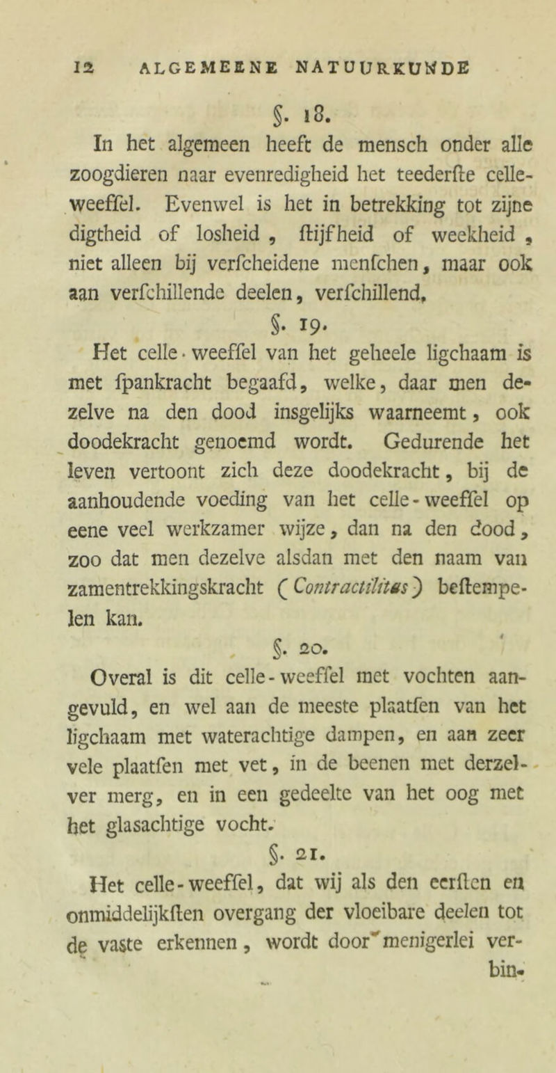 §. i3. In het algemeen heeft de mensch onder alle zoogdieren naar evenredigheid het teederde celle- weeffel. Evenwel is het in betrekking tot zijne digtheid of losheid , ftijf heid of weekheid , niet alleen bij verfcheidene menfchen, maar ook aan verfchillende deelen, verfchillend, §• 19- Het celle • weeffel van het geheele ligchaam is met fpankracht begaafd, welke, daar men de- zelve na den dood insgelijks waarneemt, ook doodekracht genoemd wordt. Gedurende het leven vertoont zich deze doodekracht, bij de aanhoudende voeding van het celle - weeffel op eene veel werkzamer wijze, dan na den dood, zoo dat men dezelve alsdan met den naam van zamentrekkingskracht ( Contractüüës j) bedempe- len kan. §. 20. Overal is dit celle - weeffel met vochten aan- gevuld, en wel aan de meeste plaatfen van het ligchaam met waterachtige dampen, en aan zeer vele plaatfen met vet, in de beenen met derzel- ver merg, en in een gedeelte van het oog met het glasachtige vocht. §• ai- Het celle-weeffel, dat wij als den eerden en onmiddelijkden overgang der vloeibare deelen tot de vaste erkennen, wordt door menigerlei ver- bin-