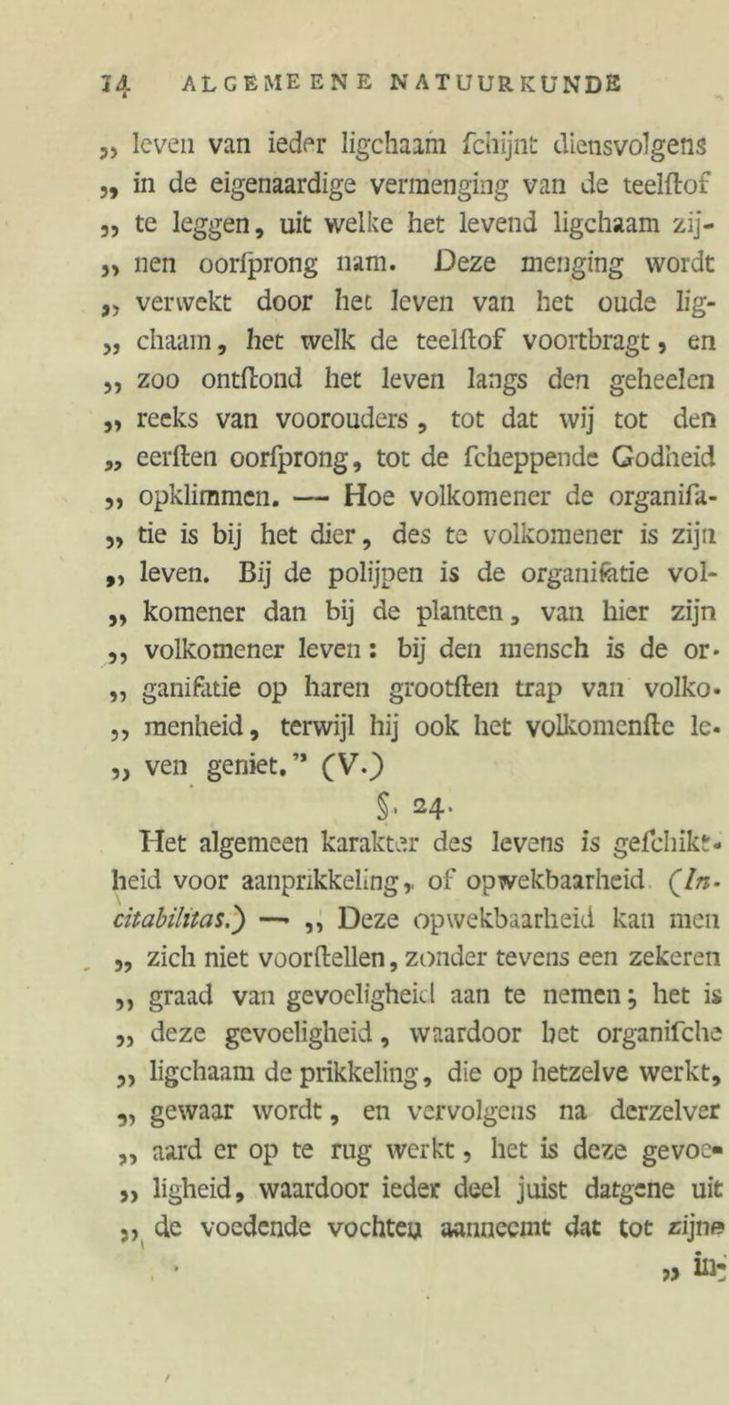 „ leven van ieder ligchaam fchijnt diensvolgens ,, in de eigenaardige vermenging van de teelftof „ te leggen, uit welke het levend ligchaam zij- 5> nen oorfprong nam. Deze menging wordt „ verwekt door het leven van het oude lig- 3, chaam, het welk de teelftof voortbragt 9 en j, zoo ontftond het leven langs den geheelen „ reeks van voorouders , tot dat wij tot den „ eerften oorfprong, tot de fcheppende Godheid 3, opklimmen. — Hoe volkomener de organifa- 3, tie is bij het dier, des te volkomener is zijn „ leven. Bij de polijpen is de organifetie vol- ,3 komener dan bij de planten, van hier zijn ,, volkomener leven: bij den mensch is de or* ,, ganifatie op haren grootften trap van volko- 3, menheid, terwijl hij ook het volkomenfte le. 33 ven geniet.’* (V.) §. 24. Het algemeen karakter des levens is gel cl 1 ik t. heid voor aanprikkeling,, of opwekbaarheid Qln- citabilitas.) —• ,, Deze opwekbaarheid kan men 3, zich niet voordellen, zonder tevens een zekeren ,, graad van gevoeligheid aan te nemen; het is 3, deze gevoeligheid, waardoor het organifche 33 ligchaam de prikkeling, die op hetzelve werkt, ,, gewaar wordt, en vervolgens na dcrzelver „ aard er op te rug werkt, het is deze gevoe* 33 ligheid, waardoor ieder deel juist datgene uit „ de voedende vochten aanneemt dat tot rijn» /