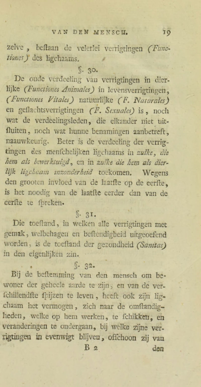 zelve , beftaan de velerlei verrigtingen (Func- tiones)' des ligchaams. §• So* De oude vcrcfeeling vau verrigtingen in dier- lijke (iunctiones Animales) in levénsverrigtingen, (Functioms Vitales) natuurlijke (F. Naturales) en geflachtsverrigtingen (I'. Sexuales) is , noch wat de verdeelingsleden, die elkander niet uit- buiten, noch wat hunne benamingen aanbetreft, naauwkeurig. Beter is de verdceling der verrig- tingen des menfehelijken ligchaams in zulke, die hem als bewerktuigd, en in zulke die hem als dier- lijk ligchaam inzonderheid toekomen. Wegens den grooten invloed van de laatfte op de eerfte, is het noodig van de laatfte eerder dan van de eerfte te fpreken. §• 31. Die toeftand, in welken alle verrigtingen met gemak, welbehagen en beftendigbeid uitgeoefend worden, is de toeftand der gezondheid (Samtas) zn den eigenlijken zin. ; . §• 32- Bij de beftemming van den mensch om be- woner der gehcele aarde te zijn, en van de ver- fchillendfte fpijzen te leven, heeft ook zijn lig- chaam het vermogen, zich naar de omftandig- heden, welke op hem werken, te fchikken, en veranderingen te ondergaan, bij welke zijne ver- rigtingen in evenwigt blijveu, offehoon zij vau B 2 den