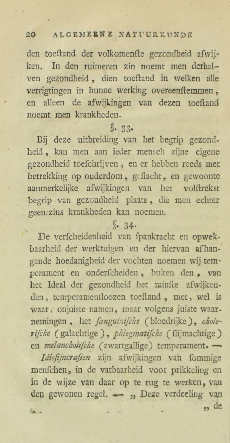 den toeftand der volkomenfte gezondheid afwij- ken. In den ruimeren zin noemt men derhal- ven gezondheid , dien toeftand in welken alle verrigtingen in hunne werking overeenftemmen , en alleen de afwijkingen van dezen toeftand noemt men krankheden. §• 33» Bij deze uitbreiding van het begrip gezond- heid, kan men aan ieder mensch zijne eigene gezondheid toefchrijven , en er hebben reeds met betrekking op ouderdom, geflacht, en gewoonte aanmerkelijke afwijkingen van het volftrekst begrip van gezondheid plaats , die men echter geen. zins krankheden kan noemen. §• 34* De verfcheidenheid van fpankracht en opwek- baarheid der werktuigen en der hiervan afhan- gende hoedanigheid der vochten noemen wij tem- perament en onderfcheiden, buiten den , van het Ideal der gezondheid het minfte afwijken- den , temperamemloozen toeftand , met, wel is waare onjuiste namen, maar volgens juiste waar- nemingen , het fanguimfcht (bloedrijke}, chole- rifehe ( galachtige ) , phlegmatifche ({lijmachtige ) en melanckoltfche (zwartgallige) temperament. —» Idiofijnerafien zijn afwijkingen van fommige menfehen, in de vatbaarheid voor prikkeling en in de wijze van daar op te rug te werken, van den gewonen regel. «*— „ Deze verdecling van 99 de