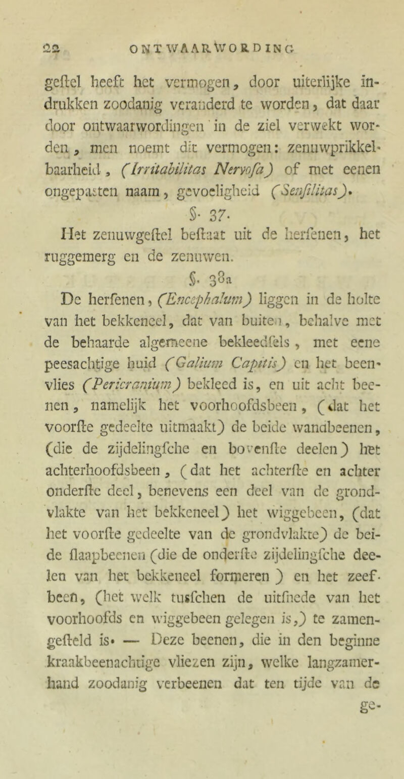 gefiel heeft het vermogen, door uiterlijke in- drukken zoodanig veranderd te worden, dat daar door ontwaarwordingen in de ziel verwekt wor- den , men noemt dit vermogen: zenuwprikkel- baarheid , (Irritabilität Nervo fa) of met eenen ongepasten naam, gevoeligheid (Seufilitas_). §• 37- Het zenuwgeftei beftaat uit de herfenen, het ruggemerg en de zenuwen. S» 3^a Dc herfenen, (Encephalutn) liggen in de holte van het bekkeneel, dat van buiten, behalve met de behaarde algemeene bekleedfels, met eene peesachtige huid (Galium Capitis) en het been- vlies (Pericranium) bekleed is, en uit acht bee- ilen, namelijk het voorhoofdsbeen, (dat het voorde gedeelte uitmaakt) de beide wanabeenen, (die de zijdelingfche en bovenfle deelen) het achterhoofdsbeen , (dat het achterfte en achter onderflc deel, benevens een deel van dc grond- vlakte van het bekkeneel) het wiggebcen, (dat het voorfte gedeelte van de grondvlakte) dc bei- de flaapbeeneu (die de onderfte zijdelingfche dee- lcn van het bekkeneel formeren ) en het zeef- been, (het welk tusfehen de uitfnede van liet voorhoofds en wiggebeen gelegen is,) te zamen- gefteld is» — Deze beenen, die in den beginne kraakbeenachtige vliezen zijn, welke langzamer- hand zoodanig verbeenen dat ten tijde van de ge-