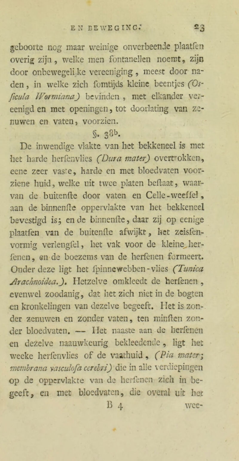 geboorte nog maar weinige onverbeende plaatfen overig zijn, welke men fontanellen noemt, zijn door onbewegelijke verecnïging, meest door na- den , in welke zich fomtijds kleine beentjes (Os- ficula JVormiana) bevinden , met elkander ve;- eenigd en met openingen, tot doorlating van ze- nuwen en vaten, voorzien. §. 38b- De inwendige vlakte van het bekkeneel is met het harde herfenvlies (Dura mater) overtrokken, eenc zeer vas:e, harde en met bloedvaten voor- ziene huid, welke uit twee platen bettaat, waar- van de buitentte door vaten en Celle -weeffel, aan de binnentte oppervlakte van het bekkeneel bevestigd is; ende binnenfte, daar zij op eenige plaatfen van de buitenfte afwijkt, het zeisfen- vormig verlengfel, het vak voor de kleine, her- fenen, gii de boezems van de herfenen formeert. Onder deze ligt het fpinnewebben -vlies (Tunica Arachnoidea.)» Hetzelve omkleedt de herfenen , evenwel zoodanig, dat het zich niet in de bogten en kronkelingen van dezelve begeeft. Het is zon- der zenuwen en zonder vaten, ten minften zon- der bloedvaten. — Het naaste aan de herfenen en dezelve naauwkeurig bekleedcnde, ligt het weeke herfenvlies of de vaathuid, (Pia mater; membrana yasculofa ccrebri) die in alle \ erdiepingen op de oppervlakte van de herfenen zich in be- geeft, en met bloedvaten, die overal uit bet 13 4 wee-