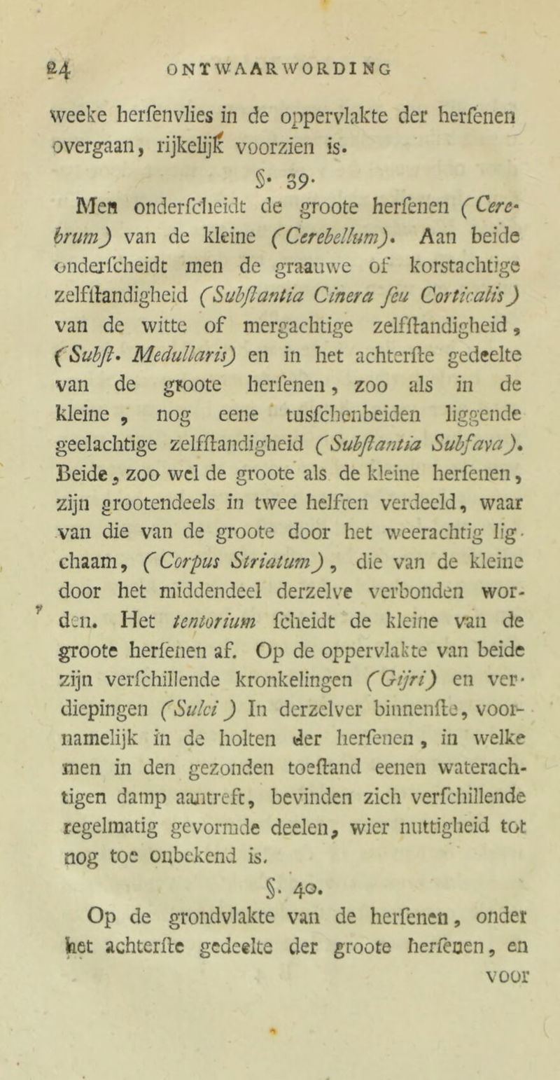 weeke herfenvlies in de oppervlakte der herfenen overgaan, rijkelijlc voorzien is. §• 39* Men onderfclieidt de groote herfenen (Cerc- brum) van de kleine (Cerebellum). Aan beide onderfcheidt men de graauwc of korstachtige zelfftandigheid (Subftantia Cinera feu Corticalis) van de witte of mergachtige zelfftandigheid, (Subß. Medullarü) en in het achterfte gedeelte van de groote herfenen, zoo als in de kleine , nog eene tusfchenbeiden liggende geelachtige zelfftandigheid (Subflantia Subfava Beide , zoo wel de groote als de kleine herfenen, zijn grootendeels in twee helften verdeeld, waar van die van de groote door het weerachtig lig chaam, (Corpus Striatum) , die van de kleine door het middendeel derzelve verbonden wor- den. Het tentorium fcheidt de kleine van de groote herfenen af. Op de oppervlakte van beide zijn verfchillende kronkelingen (Gijri) en ver- diepingen (Sulci) In derzclver binnenfte, voor- namelijk in de holten der herfenen , in welke men in den gezonden toeftand eenen waterach- tigen damp aantrefc, bevinden zich verfchillende regelmatig gevormde deelen, wier nuttigheid tot nog toe onbekend is. §• 4°* Op de grondvlakte van de herfenen, onder het achterfte gedeelte der groote herfenen, en voor *
