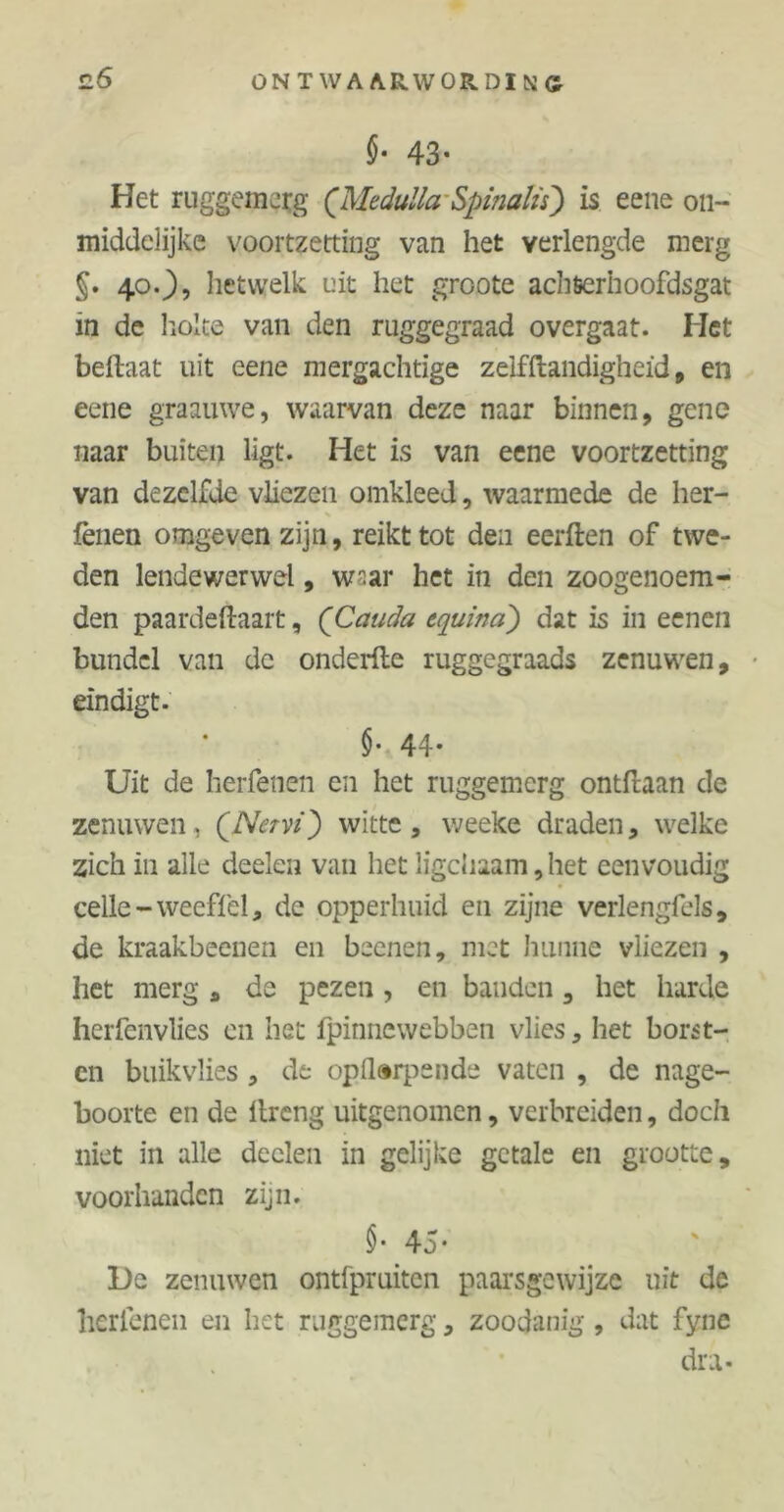 §• 43* Het ruggemerg (Medulla-Spinalts) is eene 011- middelijke voortzetting van het verlengde merg §. 40O? hetwelk uit het groote achterhoofdsgat in de holte van den ruggegraad overgaat. Het beftaat uit eene mergachtige zelfftandigheïd , en eene graauwe, waarvan deze naar binnen, gene naar buiten ligt. Het is van eene voortzetting van dezelfde vliezen omkleed, waarmede de her- % fènen omgeven zijn, reikt tot den eerften of twe- den lendewerwel, w^ar het in den zoogenoem- den paardeftaart, (Cauda equina) dat is in ecnen bundel van de onderfle ruggegraads zenuwen, eindigt. §• 44* Uit de herfenen en het ruggemerg ontfaan de zenuwen, QNctvï) witte , weeke draden, welke zich in alle deelen van het ligchaam,het eenvoudig celle-weeffel* de opperhuid en zijne verlengfels, de kraakbeenen en beenen, met hunne vliezen , het merg s de pezen , en banden, het harde herfenvlies en het fpinnewebben vlies, het borst- en buikvlies , de opilarpende vaten , de nage- boorte en de ltreng uitgenomen, verbreiden, doch niet in alle deelen in gelijke getale en grootte, voorhanden zijn. 45* De zenuwen ontfpruiten paarsgewijze uit de herfenen en het ruggemerg, zoodanig, dat fync dra-