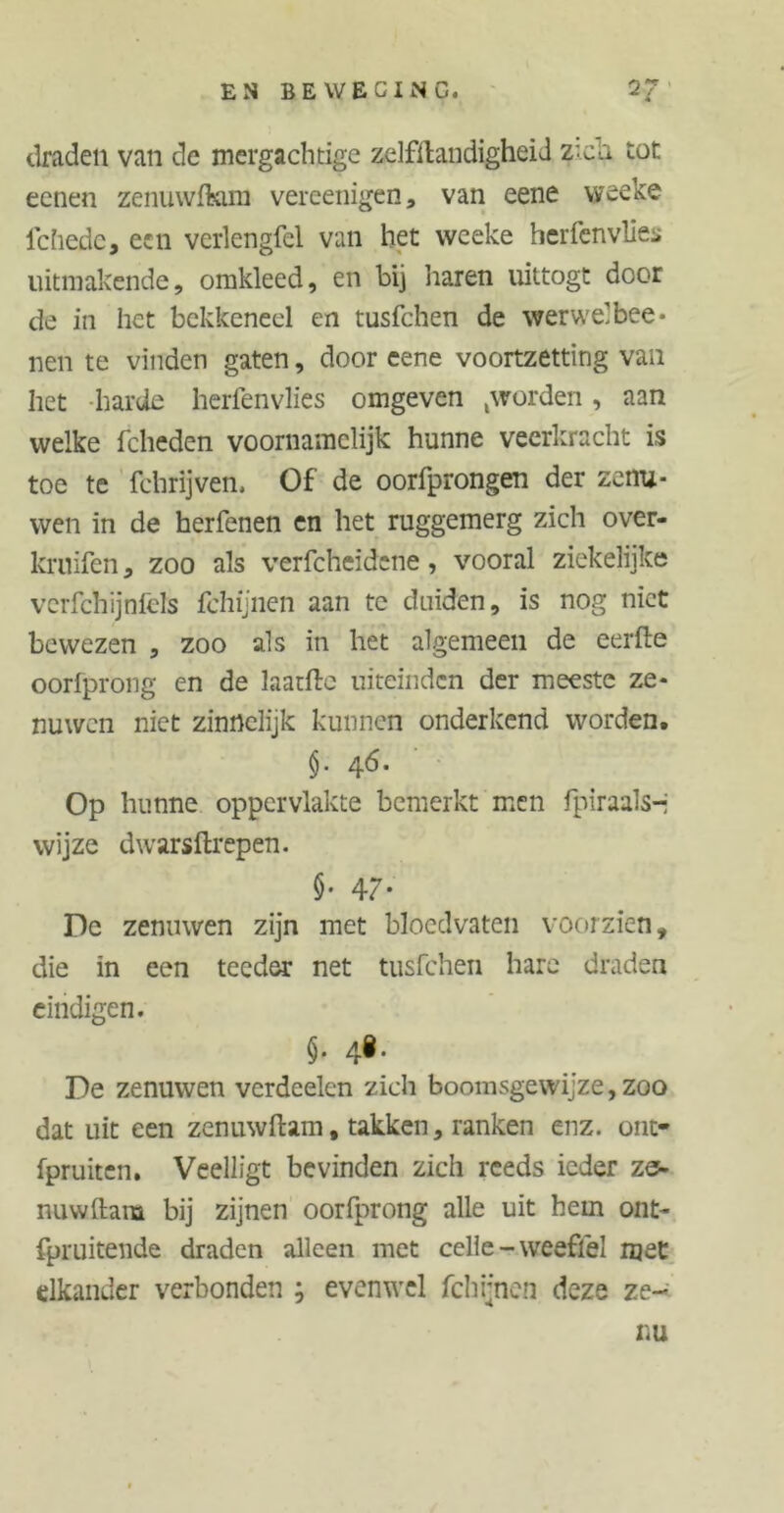 EN BE WE CI NC. 2? draden van de mergachtige zelfstandigheid Z'ch tot eenen zenuwfkim vereenigen, van eene weeke lchede, een verlengfel van het weeke herfenvlies uitmakende, omkleed, en bij haren uittogt door de in het bekkeneel en tusfchen de werwelbee* nen te vinden gaten, door eene voortzetting van het harde helfen vlies omgeven ,worden, aan welke fcheden voornamelijk hunne veerkracht is toe te fchrijven. Of de oorfprongen der zenu- wen in de herfenen en het ruggemerg zich over- kruifen, zoo als verfcheidene, vooral ziekelijke vcrfchijnfcls fchijnen aan te duiden, is nog niet bewezen , zoo als in het algemeen de eerfte oorfprong en de laatftc uiteinden der meeste ze* nuwen niet zinnelijk kunnen onderkend worden. §• 4^* Op hunne oppervlakte bemerkt men fpiraals-j wijze dwarsftrepen. $• 47. De zenuwen zijn met bloedvaten voorzien, die in een teeder net tusfchen hare draden eindigen. §• 4*- De zenuwen verdoelen zich boomsgewijze, zoo dat uit een zenuwftam, takken, ranken enz. ont- fpruiten. Veelligt bevinden zich reeds ieder ze- nuwftam bij zijnen oorfprong alle uit hem ont- fpruitende draden alleen met celie-weeffel met elkander verbonden ; evenwel fchijnen deze ze- nu