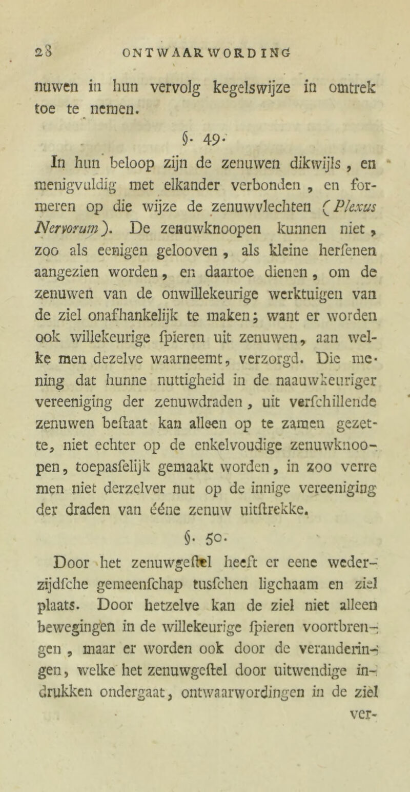# nu wen in hun vervolg kegelswijze in omtrek toe te nemen. $• 49- In hun beloop zijn de zenuwen dikwijls, en menigvuldig met elkander verbonden , en for- meren op die wijze de zenuwvlechten QPlexus Nermum). De zenuwknoopen kunnen niet, zoo als eeaigen gelooven , als kleine herbenen aangezien worden, en daartoe dienen , om de zenuwen van de onwillekeurige werktuigen van de ziel onafhankelijk te maken; want er worden ook willekeurige fpieren uit zenuwen, aan wel- ke men dezelve waarneemt, verzorgd. Die me- ning dat hunne nuttigheid in de naauwkeuriger vereeniging der zenuwdraden, uit verfchillende zenuwen beftaat kan alleen op te zamen gezet- te, niet echter op de enkelvoudige zenuwknoo- pen , toepasfelijk gemaakt worden, in zoo verre men niet derzelver nut op dc innige vereeniging der draden van ééne zenuw uitftrekke. §• 5°* Door het zenuwgefttl heeft er eene weder- zijdfche gemeenfchap tusfchen ligchaam en ziel plaats. Door hetzelve kan de ziel niet alleen bewegingen in de willekeurige fpieren vóórtbren- gen , maar er worden ook door de verandering gen, welke het zenuwgcftel door uitwendige in- drukken ondergaat, ontwaarwordingen in de ziel ver-