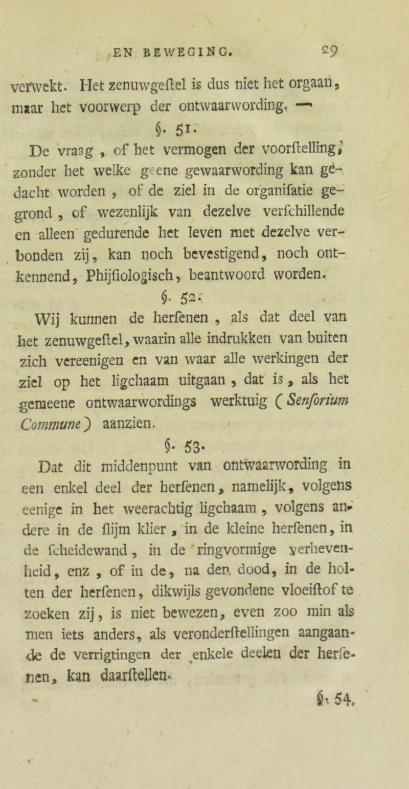 verwekt. Het zenuwgeftel is dus niet het orgaan, miar het voorwerp der ontwaarwording, —• $• 5i- De vmg , of het vermogen der voortelling zonder het welke g ene gewaarwording kan ge- dacht worden , of de ziel in de organifatie ge- grond , of wezenlijk van dezelve verfchillende en alleen gedurende het leven met dezelve ver- bonden zij, kan noch bevestigend, noch ont- kennend, PhijTiologisch, beantwoord worden. $• 52-; Wij kunnen de herfenen , als dat deel van het zenuwgeftel, waarin alle indrukken van buiten zich vereenigen en van waar alle werkingen der ziel op het ligchaam uitgaan , dat is, als het gemeene ontwaarwordings werktuig QSenforium Commune,) aanzien. 53* Dat dit middenpunt van ontwaarwording in een enkel deel der herfenen, namelijk, volgens eenige in het weerachtig ligchaam , volgens an- dere in de ftijm klier , in de kleine herfenen, in de fcheidewand, in de ringvormige verheven- heid, enz , of in de, na den. dood, in de hol- ten der herfenen, dikwijls gevondene vloeiftof te zoeken zij, is niet bewezen, even zoo min als men iets anders, als veronderftellingen aangaan- de de verrigtingen der enkele deelen der herfe- nen, kan daarftellen. É* 54.