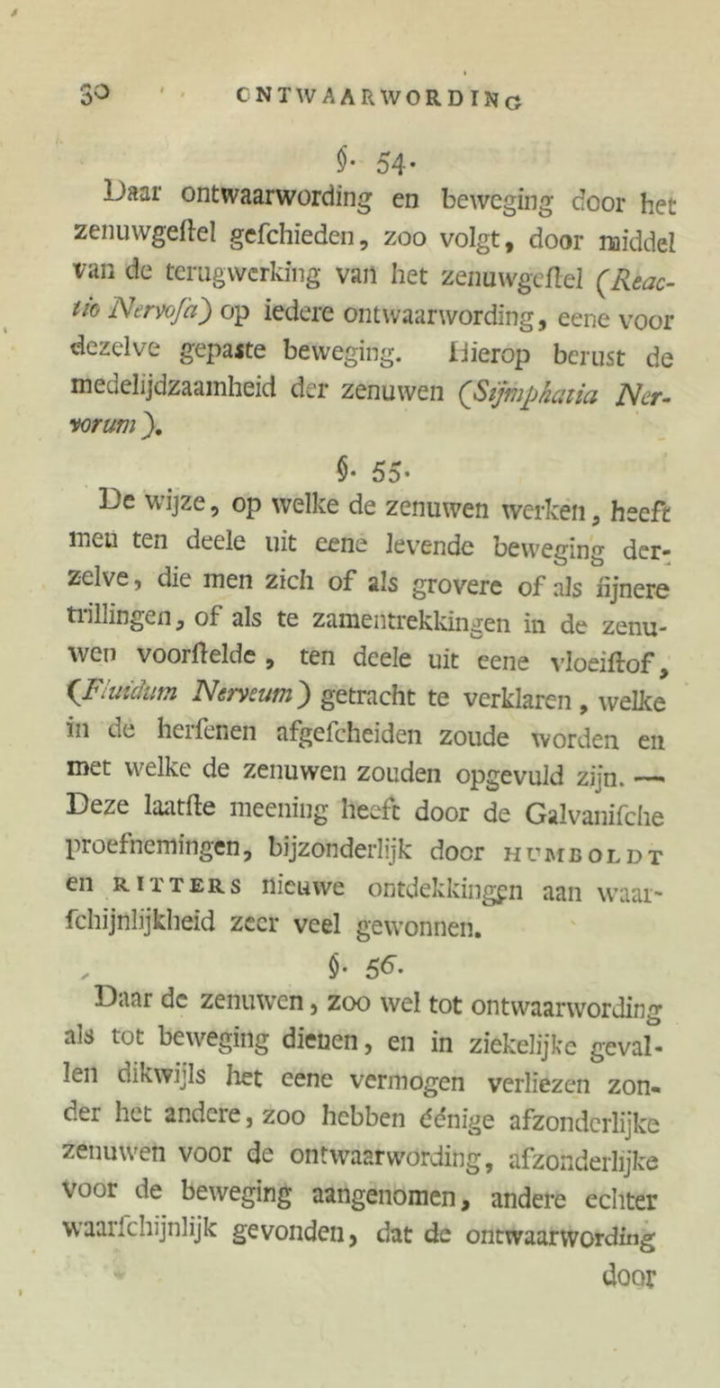 3° ' ' ONTWAARWORDING $• 54- Daar ontwaarwording en beweging door het zenuwgeftel gefchieden, zoo volgt, door middel van de terugwerking van het zenuwgeftel (Reac- tie Nervoja) op iedere ontwaarwording, eene voor dezelve gepaste beweging. Hierop berust de medelijdzaamheid der zenuwen (Sïjmphatia Ner- vorum ). $• 55- De wijze, op welke de zenuwen werken, heeft mcu ten deele uit eene levende beweging der- zelve, die men zich of als grovere of als fijnere tiillingen, of als te zamentrekkingen in. de zenu- wen voorfteide , ten deele uit eene vloeiftof, (Fluidum Nerveum) getracht te verklaren , welke in de hellenen afgefcheiden zoude worden en met welke de zenuwen zouden opgevuld zijn. — Deze laatfte meening heeft door de Galvanifche proefnemingen, bijzonderlijk door humboldt en riïters nieuwe ontdekkingen aan waai- fchijnlijkheid zeer veel gewonnen. , $• 5F Daar de zenuwen, zoo wel tot ontwaarwording als tot beweging dienen, en in ziekelijke geval- len dikwijls liet eene vermogen verliezen zon- der het andere, zoo hebben ée'nïge afzonderlijke zenuwen voor de ontwaarwording, afzonderlijke voor de beweging aangenomen, andere echter waarlchijnlijk gevonden, dat de ontwaarwording door %