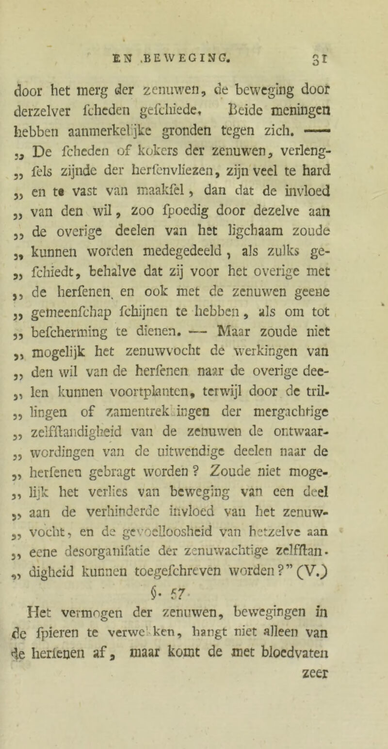 o1 door het merg der zenuwen, de beweging door derzelver fcheden gefdiiedc, Beide meningen hebben aanmerkeljke gronden tegen zich. — „ De fcheden of kokers der zenuwen, verleng- „ fels zijnde der herfenvliezen, zijn veel te hard ,j en to vast van maakfel, dan dat de invloed „ van den wil, zoo fpoedig door dezelve aan 5, de overige deelen van hst ligchaam zoude 3, kunnen worden medegedeeld , als zulks ge- 3, fchiedt, behalve dat zij voor het overige met ,, de herfenen en ook met de zenuwen geene 3, gemeenfchap fchijnen te hebben, als om tot 33 befcherming te dienen. — Maar zoude niet 3, mogelijk het zenuwvocht de werkingen van 3, den wil van de herfenen naar de overige dee- 3, len kunnen voortplantcn, terwijl door de tril- 3, lingen of zamentrek ingen der mergachtige 3, zelfftandigheid van de zenuwen de ontwaar- 3, wordingen van de uitwendige deelen naar de 3, herfenen gebragt worden ? Zoude niet moge- 3, lijk het verlies van beweging van een deel 3, aan de verhinderde invloed van het zenuw- 3, vocht, en de gevoelloosheid van hetzelve aan 3, eene desorganifatie der zenuwachtige zelffhn• 3, digheid kunnen toegefchreven worden?”(V.) §. 57. Het vermogen der zenuwen, bewegingen in de fpieren te verwe ken, hangt niet alleen van de herienen af a maar komt de met bloedvaten zeer