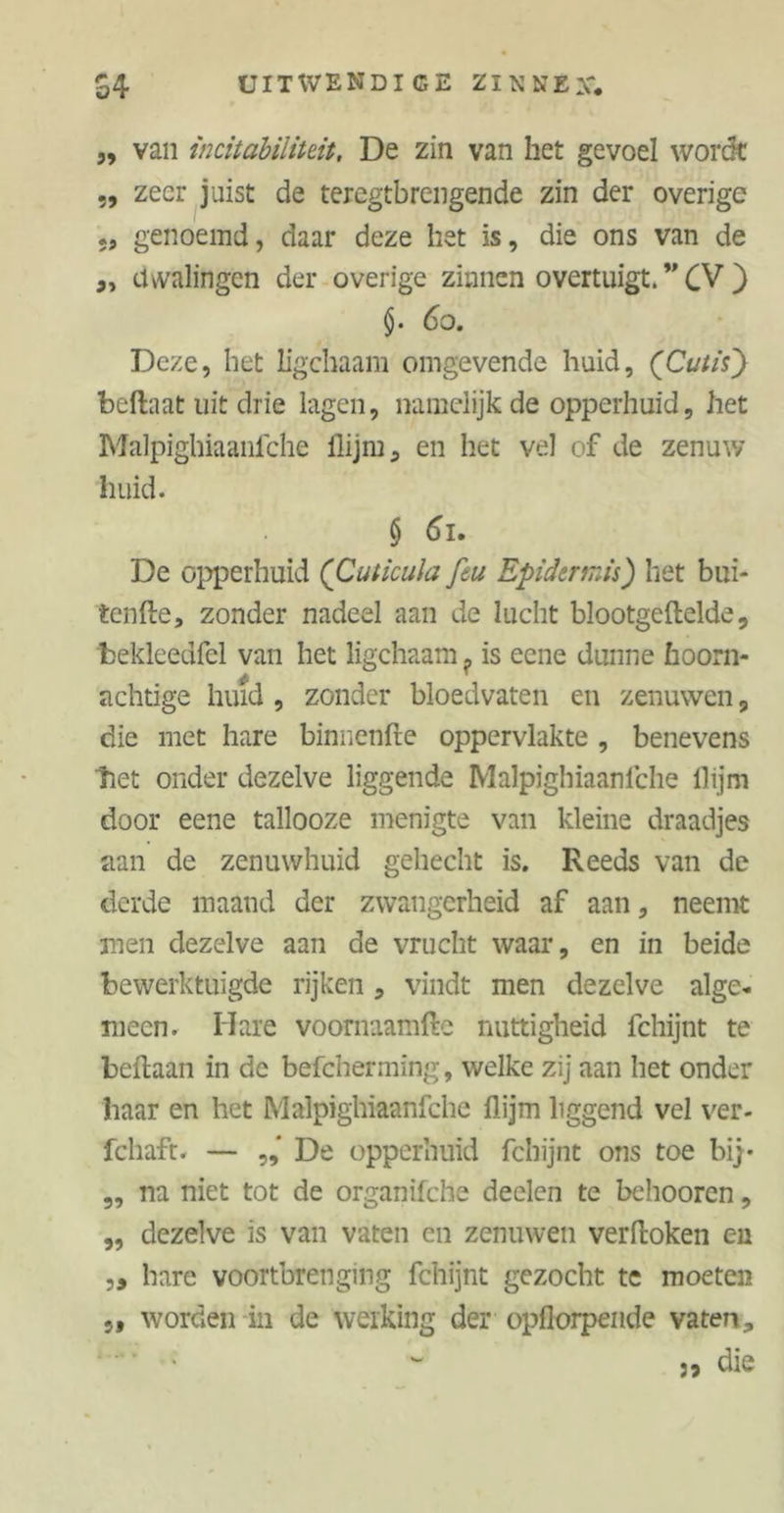 ,, van incitabiliteit. De zin van het gevoel wordt „ zeer juist de teregtbrengende zin der overige *, genoemd, daar deze het is, die ons van de dwalingen der overige zinnen overtuigt. ” CV ) 60. Deze, het ligchaam omgevende huid, (Cutis) beftaat uit drie lagen, namelijk de opperhuid, het Malpighiaanfche flijm, en het vel of de zenuw huid. § 61. De opperhuid (Cuticula feu Epidermis) het bui- tenfte, zonder nadeel aan de lucht blootgeftelde, bekleedfel van het ligchaam ? is eene dunne hoorn- achtige huid , zonder bloedvaten en zenuwen, die met hare binnenfte oppervlakte , benevens tiet onder dezelve liggende Malpighiaanfche llijm door eene tallooze menigte van kleine draadjes aan de zenuwhuid gehecht is. Reeds van de derde maand der zwangerheid af aan, neemt men dezelve aan de vrucht waar, en in beide bewerktuigde rijken, vindt men dezelve alge- meen. Hare voornaamfte nuttigheid fchijnt te beftaan in de befcherming, welke zij aan het onder baar en het Malpighiaanfche flijm liggend vel ver- fcliaft. — De opperhuid fchijnt ons toe bij- „ na niet tot de organifche deelen te behooren, ,, dezelve is van vaten en zenuwen verftoken en „ hare voortbrenging fchijnt gezocht te moeten 5f worden in de werking der opflorpende vaten, die 5»