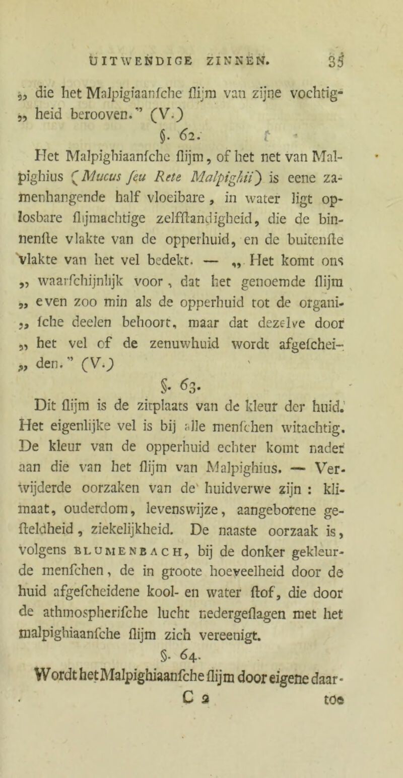 5, die het Mnlpigiaanfche flijm van zijne vochtig- „ heid berooven.” (V.) §. 62. I Eet Malpighiaanfchc flijm, of het net van Mal- pighius £Mucus feu Rete Malpighii) is eene za- menhangende half vloeibare , in water ligt op- losbare {lijmachtige zelffhndigheid, die de bin- nenlte vlakte van de opperhuid, en de buitenfte 'vlakte van het vel bedekt. — ,, Het komt ons ,, waarfchijntijk voor, dat het genoemde flijm „ even zoo min als de opperhuid tot de organi- 5, fche deelen behoort, maar dat dezelve door „ het vel cf de zenuwhuid wordt afgefchei- „den.” (V.) §• 63. Dit flijm is de zitplaats van de kleur der huid. Het eigenlijke vel is bij alle menfchen witachtig. De kleur van de opperhuid echter komt nader aan die van het flijm van Malpighius. — Ver- wijderde oorzaken van de' huidverwe zijn : kli- maat, ouderdom, levenswijze, aangeborcne ge- fteldheid, ziekelijkheid. De naaste oorzaak is, volgens Blumenbach, bij de donker gekleur- de menfchen, de in groote hoeveelheid door de huid afgefchcidene kool- en water flof, die door de athmospherifche lucht nedergeflagen met het malpighiaanfche flijm zich vereenigt. §• 64. Wordt het Malpighiaanfche flijm door eigene daar- . C a toe