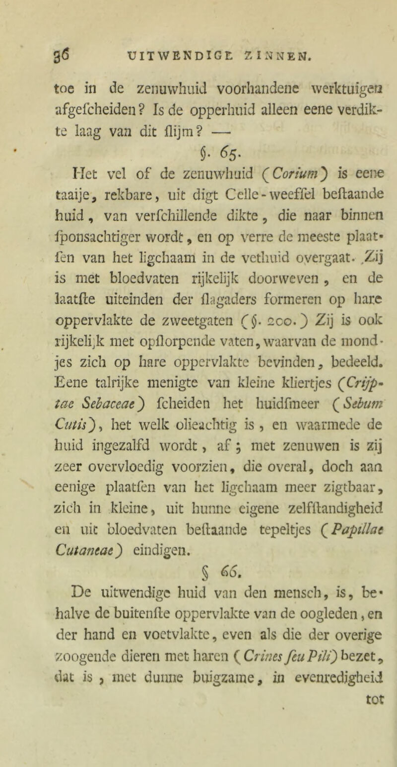 toe in de zenuwhuü voorhandene werktuigen afgefcheiden ? Is de opperhuid alleen eene verdik- te laag van dit flijm? —• §• 65. Het vel of de zenuwhuid QCorium) is eene taaije, rekbare, uit digt Cclle-weeffel beftaande huid, van verfchillende dikte, die naar binnen fponsachtiger wordt, en op verre de meeste plaat- fen van het ligchaam in de vethuid overgaat. Zij is met bloedvaten rijkelijk doorweven , en de laatfte uiteinden der llagaders formeren op hare oppervlakte de zweetgaten eco.) Zij is ook rijkelijk met opflorpende vaten, waarvan de mond- jes zich op hare oppervlakte bevinden, bedeeld. Eene talrijke menigte van kleine kliertjes (Crijp- tae Sehaceae) fcheiden het huidfmeer (Sebum Cutis), het welk olieachtig is , en waarmede de huid ingezalfd wordt, af; met zenuwen is zij zeer overvloedig voorzien, die overal, doch aan eenige plaatfen van het ligchaam meer zigtbaar, zich in kleine, uit hunne eigene zelfstandigheid en uit bloedvaten beftaande tepeltjes (Pupillae Cutaneae) eindigen. § 65. De uitwendige huid van den mensch, is, be- halve de buitenfte oppervlakte van de oogleden, en der hand en voetvlakte, even als die der overige zoogeude dieren met haren ( Crines feu PM) bezet, dat is , met dunne buigzame, in evenredigheid tot