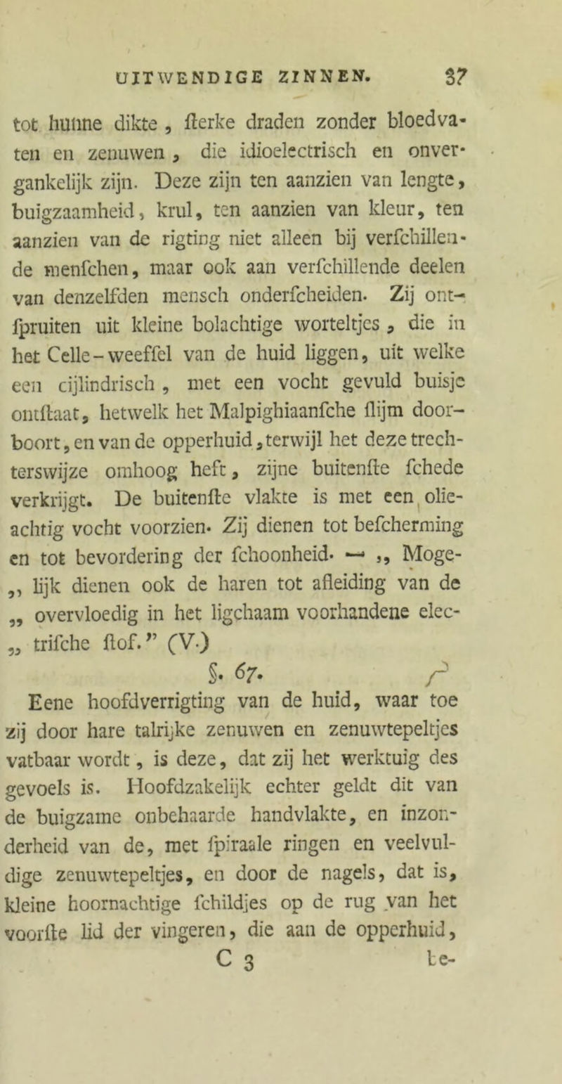 tot hunne dikte , fterke draden zonder bloedva- ten en zenuwen , die idioelcctrisch en onver- gankelijk zijn. Deze zijn ten aanzien van lengte, buigzaamheid, krul, ten aanzien van kleur, ten aanzien van de rigting niet alleen bij verfchilleu- de menfchen, maar ook aan verfchillende deelen van denzelfden mensch onderfcheiden. Zij ont- fpruiten uit kleine bolachtige worteltjes * die in het Celle-weeffel van de huid liggen, uit welke een cijlindrisch , met een vocht gevuld buisje ontftaat, hetwelk het Malpighiaanfche flijm door- boort , en van de opperhuid , terwijl het deze trech- terswijze omhoog heft, zijne buitenfte fchede verkrijgt. De buitenfte vlakte is met een olie- achtig vocht voorzien. Zij dienen tot befcherming en tot bevordering der fchoonheid- — ,, Moge- „ lijk dienen ook de haren tot afleiding van de „ overvloedig in het ligchaam voorhandene elec- „ trifche ftof.r (V) §• t>7- Eene hoofdverrigting van de huid, waar toe zij door hare talrijke zenuwen en zenuwtepeltjes vatbaar wordt, is deze, dat zij het werktuig des gevoels is. Hoofdzakelijk echter geldt dit van de buigzame onbehaarde handvlakte, en inzon- derheid van de, met fpiraale ringen en veelvul- dige zenuwtepeltjes, en door de nagels, dat is, kleine hoornaehtige fchildjes op de rug van het voorfle lid der vingeren, die aan de opperhuid, C 3 te-
