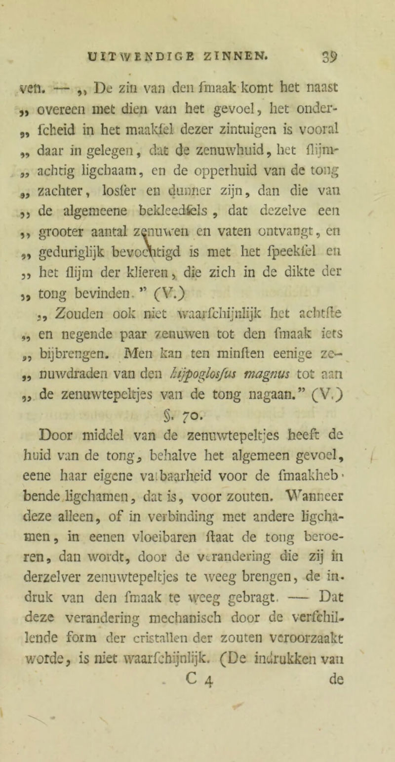 ven. — ,, De zin van den frnaak komt het naast ,, overeen met dien van het gevoel, het onder- „ fcheid in het maaklel dezer zintuigen is vooral „ daar in gelegen, dat de zenuwhuid, het flijm- „ achtig ligcbaam, en de opperhuid van de tong „ zachter, losfer en dunner zijn, dan die van ,, de algemeene bekleedfcls , dat dezelve een ,, grooter aantal zenuwen en vaten ontvangt, en ,, geduriglijk bevochtigd is met het fpeeklel en 3, het flijm der klieren, die zich in de dikte der 3, tong bevinden. ” (V.) ,, Zouden ook niet waajfchijnlijk het acht He „ en negende paar zenuwen tot den frnaak iets ,, bijbrengen. Men kan ten minften eenige ze- „ nuwdraden van den lujpoglos/us magnus tot aan „ de zenuwtepeltjes van de tong nagaan.” (V.) §. 70. Door middel van de zenuwtepeltjes heeft de huid van de tong, behalve het algemeen gevoel, eene haar eigene vatbaarheid voor de fmaakheb ■ bende ligchamen, dat is, voor zouten. Wanneer deze alleen, of in verbinding met andere ligcha- men, in eenen vloeibaren Haat de tong beroe- ren, dan wordt, door de verandering die zij in derzelver zenuwtepeltjes te weeg brengen, de in- druk van den frnaak te weeg gebragt, — Dat deze verandering mechanisch door de verfchil- lende form der cristallen der zouten veroorzaakt worde, is niet waarfehijnlijk. (De indrukken van . C 4 de