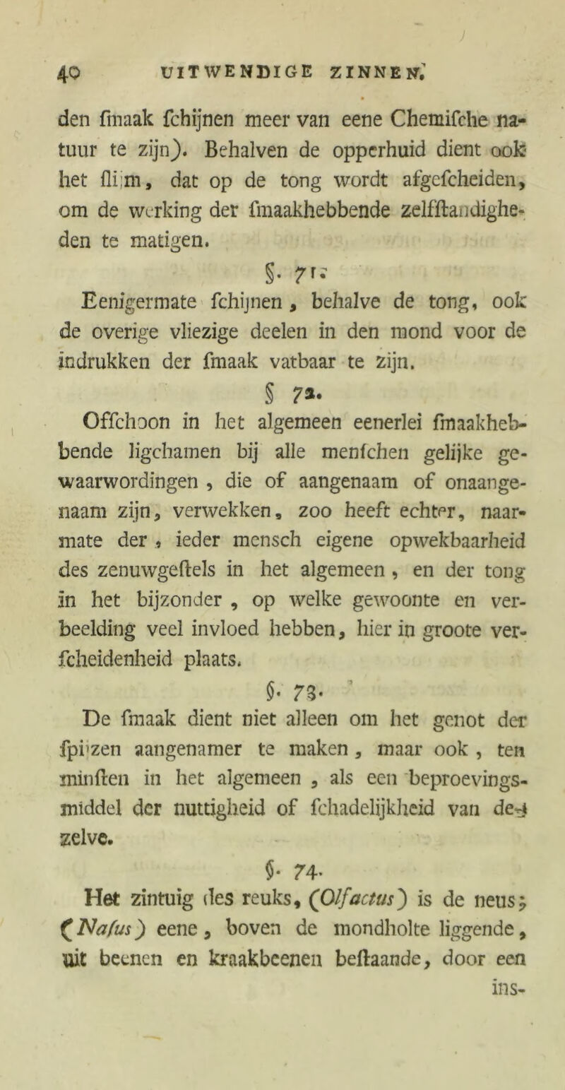 den fmaak fchijnen meer van eene Chemifche na- tuur te zijn). Behalven de opperhuid dient ook het dat op de tong wordt afgefcheiden, om de werking der fmaakhebbende zelfftandighe- den te matigen. §• 7'; Eenigermate fchijnen , behalve de tong, ook de overige vliezige deelen in den mond voor de indrukken der fmaak vatbaar te zijn. § 7*• Offchoon in het algemeen eenerlei fmaakheb- bende ligchamen bij alle menfehen gelijke ge- waarwordingen , die of aangenaam of onaange- naam zijn, verwekken, zoo heeft echter, naar- mate der , ieder mensch eigene opwekbaarheid des zenuwgeftels in het algemeen , en der tong in het bijzonder , op welke gewoonte en ver- beelding veel invloed hebben, hier in groote ver- fcheidenheid plaats. }• 7Z- De fmaak dient niet alleen om het genot der fpi'zen aangenamer te maken , maar ook , ten minften in het algemeen , als een beproevings- middel der nuttigheid of fchadelijkheid van de^ zelve. i- 74- Het zintuig des reuks, (Olfactus) is de neus; £Nafus) eene 3 boven de mondholte liggende, uit beenen en kraakbeenen beftaande, door een nis-