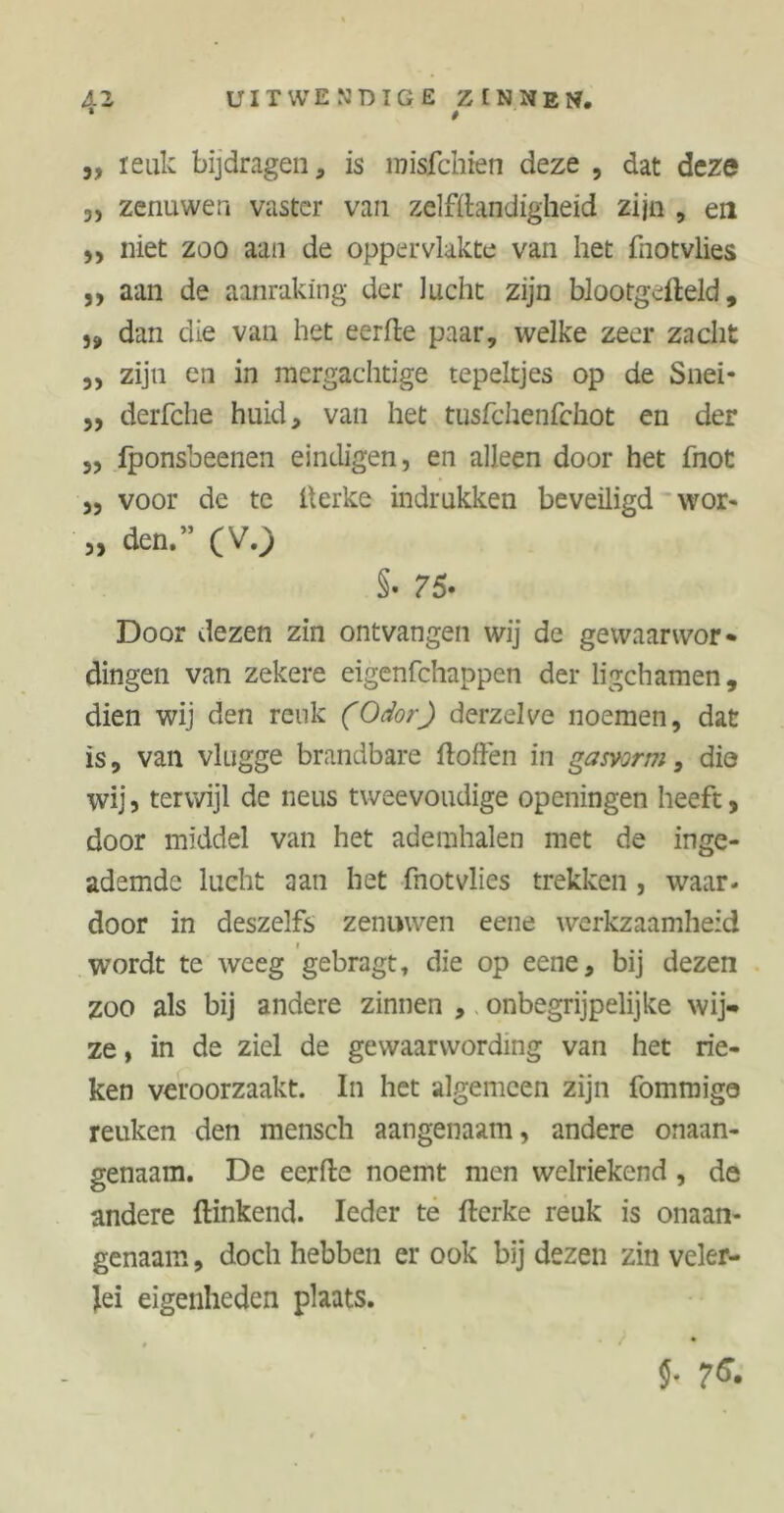 * t ,, leuk bijdragen, is misfchien deze , dat deze 3) zenuwen vaster van zelfstandigheid zijn , en 33 niet zoo aan de oppervlakte van het fnotvlies „ aan de aanraking der lucht zijn blootgefteld, „ dan die van het eerfte paar, welke zeer zacht 3, zijn en in mergachtige tepeltjes op de Snei* ,, derfche huid, van het tusfchenfchot en der 3, fponsbeenen eindigen, en alleen door het fnot 3, voor de te lterke indrukken beveiligd wor- „ den.” (V.) §. 75• Door dezen zin ontvangen wij de gewaarwor- dingen van zekere eigenfchappen der ligchamen, dien wij den reuk (Odor) derzelve noemen, dat is, van vlugge brandbare ftoften in gasvorm, dio wij j terwijl de neus tweevoudige openingen heeft > door middel van het ademhalen met de inge- ademde lucht aan het fnotvlies trekken , waar- door in deszelfs zenuwen eene werkzaamheid wordt te weeg gebragt, die op eene, bij dezen zoo als bij andere zinnen , onbegrijpelijke wij- ze , in de ziel de gewaarwording van het rie- ken veroorzaakt. In het algemeen zijn fommigo reuken den mensch aangenaam, andere onaan- genaam. De eerfte noemt men welriekend , de andere ftinkend. Ieder te fterke reuk is onaan- genaam , doch hebben er ook bij dezen zin veler- lei eigenheden plaats.