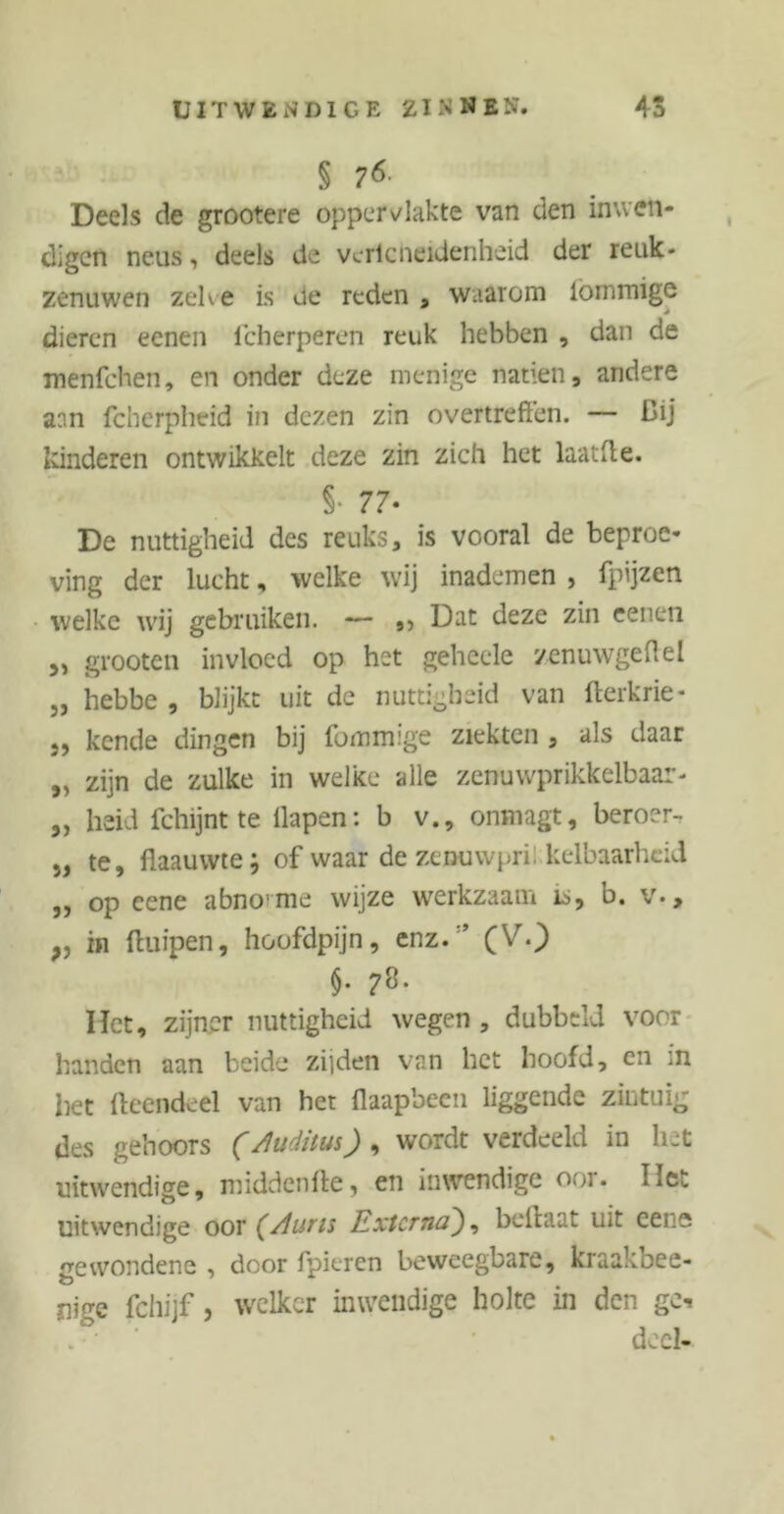 § Deels de grootere oppervlakte van den inwen- digen neus, deels de vcrlcheidenheid der reuk- zenuwen zelve is ue reden , waarom iömmige dieren eenen lcherperen reuk hebben , dan de menfehen, en onder deze menige natiën, andere aan fcherpheid in dezen zin overtreffen. — Dij Idnderen ontwikkelt deze zin zich het laatfle. §• 77* De nuttigheid des reuks, is vooral de beproe- ving der lucht, welke wij inademen , fpijzen welke wij gebruiken. — Dat deze zin eenen „ grooten invloed op het geheele zenuwgeffel „ hebbe , blijkt uit de nuttigheid van fterkrie- 5, kende dingen bij fommige ziekten , als daar „ zijn de zulke in welke alle zenuwprikkelbaar- „ heid fchijnt te llapen: b v., onmagt, beroer- „ te, flaauwte; of waar de zenuwpri: kelbaarhcid ,, op eene abnorme wijze werkzaam is, b. v., „ in ftuipen, hoofdpijn, enz.;’ (V.) $• 7^ Het, zijner nuttigheid wegen , dubbeld voor handen aan beide zijden van het hoofd, en in het fteendeel van het flaapbeen liggende zintuig des gehoors (/luditus) , wordt verdeeld in liet uitwendige, middenfte, en inwendige ooi. IIc.. uitwendige oor (/luns Externabcilaat uit ceue gewondene , door fpieren beweegbare, kraakbee- nige fchijf, welker inwendige holte in den gc- deel-