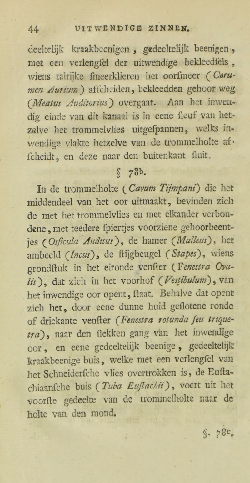 deeltelijk kraakbeenigen , gedeeltelijk beenigen, met een verlengfei der uitwendige bekleedfels , wiens talrijke fmeerklieren het oorftneer (Ceru- men jSuriwn ) affcheiden, bekleedden gehoor weg (Meatus Auditorium) overgaat. Aan het inwen- dig einde van dit kanaal is in eene üeuf van het- zelve het trommelvlies uitgefpannen, welks in- wendige vlakte hetzelve van de trommelholte af* lcheidt, en deze naar den buitenkant fluit. § 73b. In de trommelholte ( Cavum Tijmpani) die het middendeel van het oor uitmaakt, bevinden zich de met het trommelvlies en met elkander verbon- dene , met teedere fpiertjes voorziene gehoorbeent- jes (Osficula Auditus), de hamer (Malleus), het ambeeld ([neus), de ftijgbeugel (Stapes), wiens grondftuk in het eironde venfter (Fenestra Ova- lis), dat zich in het voorhof (Festibulum), van het inwendige oor opent, flaat. Behalve dat opent zich het, door eene dunne huid gellotene ronde of driekante venfter (Fenestra rotunda Jeu trique- tra), naar den Hekken gang van het inwendige oor, en eene gedeeltelijk beenige, gedeeltelijk kraakbeenige buis, welke met een verlengfei van het Schneiderfche vlies overtrokken is, de Eufta- chiaanfche buis (Tuba Euflachii), voert uit het voorfte gedeelte van de trommclholte naar de holte van den mond. $•