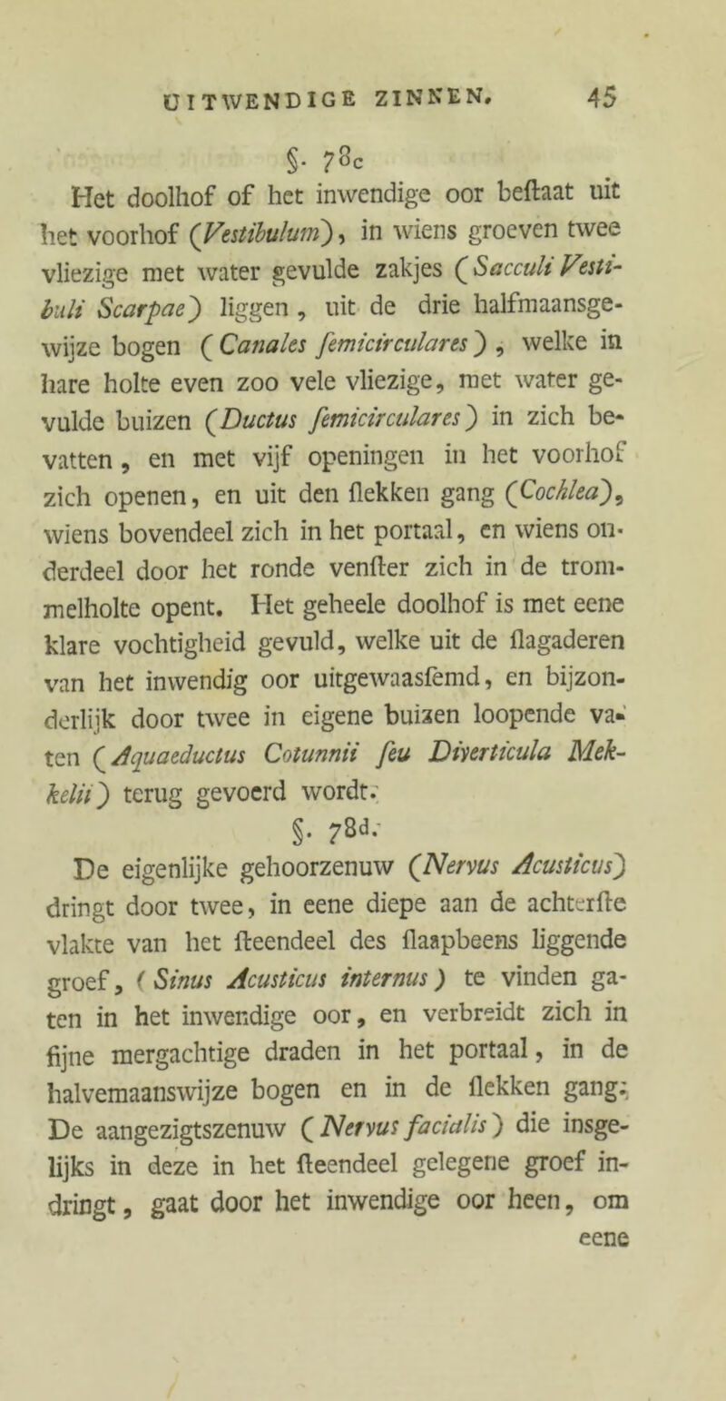§. 73c Het doolhof of het inwendige oor beftaat uit het voorhof (Vestibulum), in wiens groeven twee vliezige met water gevulde zakjes (Sacculi Vesti- buli Scarpae') liggen , uit de drie halfmaansge- wiize bogen ( Canales femictrculares) , welke in hare holte even zoo vele vliezige, met water ge- vulde buizen (Ductus femictrculares) in zich be- vatten , en met vijf openingen in het voorhof zich openen, en uit den (lekken gang (Cochlea)9 wiens bovendeel zich in het portaal, en wiens on- derdeel door het ronde venfter zich in de trom- melholte opent. Het geheele doolhof is met eene klare vochtigheid gevuld, welke uit de flagaderen van het inwendig oor uitgewaasfemd, en bijzon- derlijk door twee in eigene buizen loopende va« ten (Aquaeductus Cotunnii feu Dmrticula Mek- kdiï') terug gevoerd wordt. §. 78d, De eigenlijke gehoorzenuw (Nervus Acusticus) dringt door twee, in eene diepe aan de achterfte vlakte van het fteendeel des (laapbeens liggende groef, (Sinus Acusticus internus) te vinden ga- ten in het inwendige oor, en verbreidt zich in fijne mergachtige draden in het portaal, in de halvemaanswijze bogen en in de Hekken gang; De aangezigtszenuw ( Nervus facialis) die insge- lijks in deze in het fteendeel gelegene groef in- dringt , gaat door het inwendige oor heen, om eene