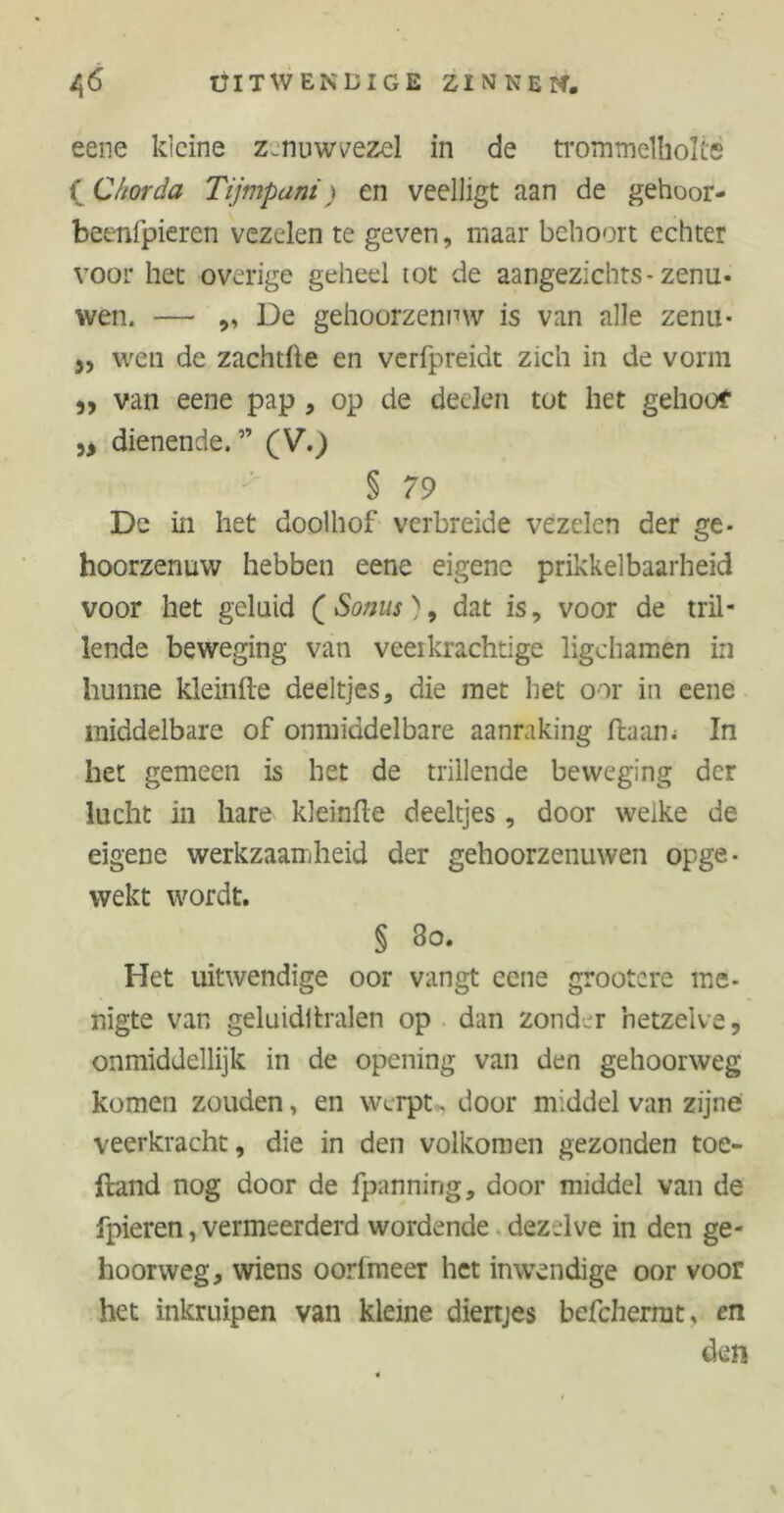 eene kleine zenuw vezel in de trommelholte f Chorda Tijmpani) en veelligt aan de gehoor- beenfpieren vezelen te geven, maar behoort echter voor het overige geheel tot de aangezichts-zenu* wen. — ,, De gehoorzenuw is van alle zenu* 3, wen de zachtfte en verfpreidt zich in de vorm ,, van eene pap , op de deden tot het gehoor „ dienende. ” (V.) • ■ * § 79 De in het doolhof verbreide vezelen der ge- hoorzenuw hebben eene eigene prikkelbaarheid voor het geluid (Somis), dat is, voor de tril- lende beweging van veerkrachtige ligchamen in hunne kleinlte deeltjes, die met het oor in eene middelbare of onmiddelbare aanraking ftaam In het gemeen is het de trillende beweging der lucht in hare kleinfte deeltjes, door welke de eigene werkzaamheid der gehoorzenuwen opge- wekt wordt. § 3o. Het uitwendige oor vangt eene grootere me- nigte van geluidltralen op dan zonder hetzelve, onmiddellijk in de opening van den gehoorweg komen zouden, en werpt, door middel van zijne veerkracht, die in den volkomen gezonden toe- ftand nog door de fpanning, door middel van de fpieren, vermeerderd wordende dezelve in den ge- hoorweg, wiens oorfmeer het inwendige oor voor het inkruipen van kleine diertjes befcherrat, en den