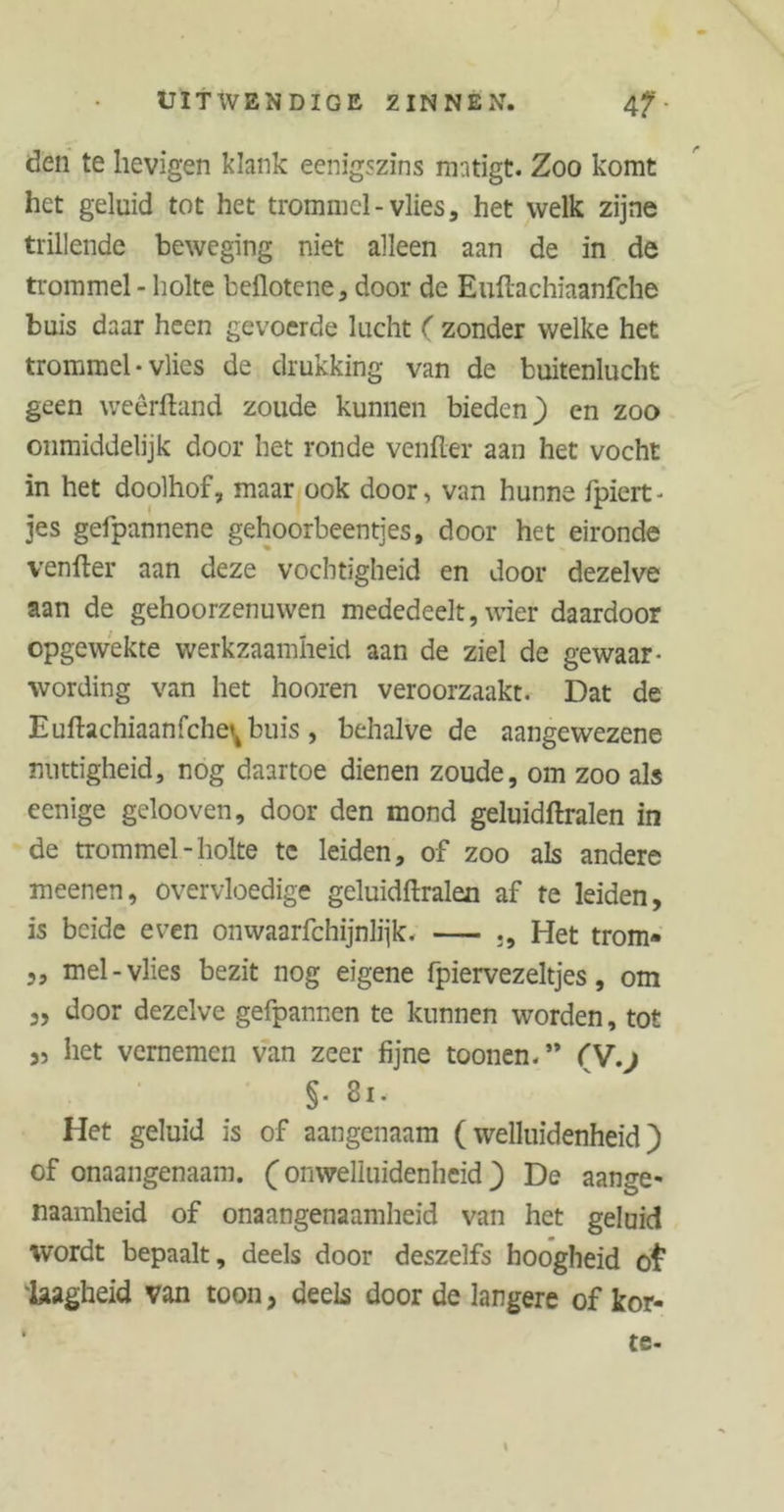 den te hevigen klank eenigszins matigt. Zoo komt het geluid tot het trommel-vlies, het welk zijne trillende beweging niet alleen aan de in de trommel - holte bellotene, door de Euftachiaanfche buis daar heen gevoerde lucht ( zonder welke het trommel • vlies de drukking van de buitenlucht geen weêrftand zoude kunnen bieden) en zoo onmiddelijk door het ronde venfler aan het vocht in het doolhof, maar ook door, van hunne fpiert- jes gefpannene gehoorbeentjes, door het eironde venfler aan deze vochtigheid en door dezelve aan de gehoorzenuwen mededeelt, wier daardoor opgewekte werkzaamheid aan de ziel de gewaar- wording van het hooren veroorzaakt. Dat de Euftachiaanfche^buis, behalve de aangewezene nuttigheid, nog daartoe dienen zoude, om zoo als eenige gelooven, door den mond geluidftralen in de trommel-holte te leiden, of zoo als andere meenen, overvloedige geluidftralen af te leiden, is beide even onwaarfchijnlijk. Het trom* „ mei-vlies bezit nog eigene fpiervezeltjes, om 3, door dezelve gefpannen te kunnen worden, tot 3, het vernemen van zeer fijne toonen.” fV.) §■ 81. Het geluid is of aangenaam (welluidenheid) of onaangenaam. ( onweliuidenheid ) De aange- naamheid of onaangenaamheid van het geluid wordt bepaalt, deels door deszelfs hoogheid o£ laagheid van toon 3 deels door de langere of kor-