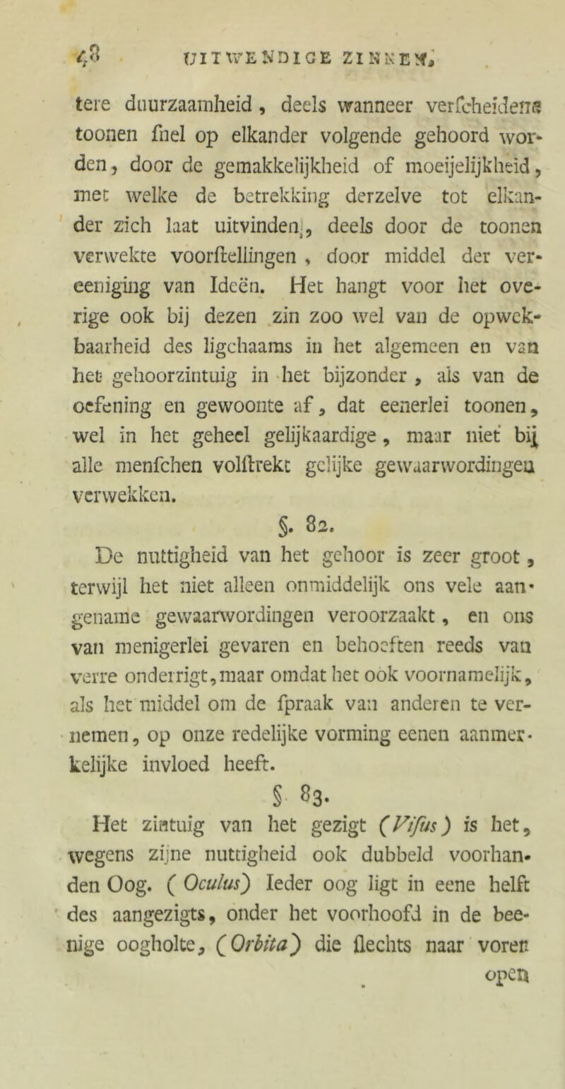 <8 tjitxvekdige zinken, tere duurzaamheid, deels wanneer verfcheidens toonen fnel op elkander volgende gehoord wor- den , door de gemakkelijkheid of moeijelijkheid, inec welke de betrekking derzelve tot elkan- der zich laat uitvinden,, deels door de toonen verwekte voortellingen , door middel der ver- ceniging van Ideën. Het hangt voor het ove- rige ook bij dezen zin zoo wel van de opwek- baarheid des ligchaams in het algemeen en van het gehoorzintuig in het bijzonder , als van de oefening en gewoonte af, dat eenerlei toonen, wel in het geheel gelijkaardige, maar niet biji alle menfchen voltrekt gelijke gewaarwordingen verwekken. §. 82. De nuttigheid van het gehoor is zeer groot, terwijl het niet alleen onmiddelijk ons veie aan- gename gewaarwordingen veroorzaakt, en ons van menigerlei gevaren en behoeften reeds van verre onderrigt,maar omdat het ook voornamelijk, als het middel om de fpraak van anderen te ver- nemen, op onze redelijke vorming eenen aanmer- kelijke invloed heeft. § «3- Het zintuig van het gezigt (Vifus) is het, wegens zijne nuttigheid ook dubbeld voorhan- den Oog. ( Oculus) Ieder oog ligt in eene helft des aangezigts, onder het voorhoofd in de bee- nige oogholte, {Orbita) die hechts naar voren open