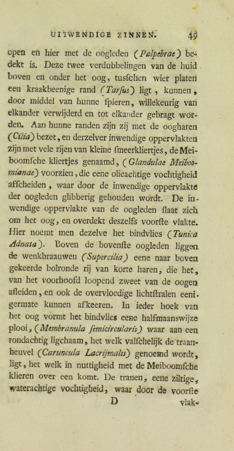 open en hier met de oogleden (Palpebrat} be- dekt is. Deze twee verdubbelingen van de huid boveii en onder het oog, tusfchen wier platen een kraakbeenige rand ('Tarfus) ligt, kunnen, door middel van hunne ipieren, willekeurig van elkander verwijderd en tot elkander gebragt wor- den. Aan hunne randen zijn zij met de oogharen (CtÏÏa) bezet,en derzelver inwendige oppervlakten zijn met vele rijen van kleine fmeerkliertjes, deMei- boomfche kliertjes genaamd, (Glandulae Meiboo- mianat) voorzien, die eene olieachtige vochtigheid affcheiden , waar door de inwendige oppervlakte der oogleden glibberig gehouden wordt. De in- wendige oppervlakte van de oogleden flaat zich om het oog, en overdekt deszelfs voorfte vlakte. Hier noemt men dezelve het bindvlies (Tunica Adnata). Boven de bovenfte oogleden liggen de wenkbraauwen (Supercilia) eene naar boven gekeerde bolronde rij van korte haren, die het, van het voorhoofd loopend zweet van de oogen afleiden, en ook de overvloedige lichtftralen eeni. germate kunnen afkeeren. In ieder hoek van het oog vormt het bindvlies eene halfmaanswijze plooi, (Membranula fcmicircularis) waar aan een rondachtig ligchaam, het welk valichelijk de traan- heuvel (Caruncula Lacrijmahs) genoemd wordt, ligt, het welk in nuttigheid met de Meiboomfche klieren over een komt. De tranen, eene ziltige, waterachtige vochtigheid, waar door de voorfte D vlak-