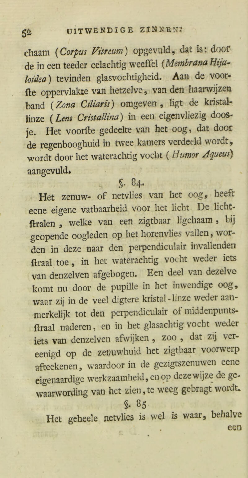 5* chaam (Corpus Vitnum) opgevuld, dat is: door de in een teeder celachtig weeffel (Membrana Hija* loidea) tevinden glasvochtigheid. Aan de voor- fte oppervlakte van hetzelve, van den haarwijzen band (Zona Ciliaris) omgeven , ligt de kristal- linze ( Lens Cristallina) in een eigenvliezig doos- je. Het voorlte gedeelte van het oog, dat door de regenbooghuid in twee kamers verdeeld wordt, wordt door het waterachtig vocht ( Humor Aqueus) aangevuld» §. 84. Het zenuw- of netvlies van het oog, heeft eene eigene vatbaarheid voor het licht De licbt- flralen , welke van een zigtbaar ligchaam , bij geopende oogleden op het horenvlies vallen, wor- den in deze naar den perpendiculair invallenden draal toe, in het waterachtig vocht weder iets van denzelven afgebogen. Een deel van dezelve komt nu door de pupille in het inwendige oog, waar zij in de veel digtere kristal-linze weder aan- merkelijk tot den perpendiculair ol middenpunts- ftraal naderen, en in het glasachtig vocht weder iets van denzelven afwijken , zoo , dat zij ver- eenigd op de zenuwhuid het zigtbaar voorwerp afteekenen, waardoor in de gezigtszenuwen «~ene eigenaardige werkzaamheid, en op deze wijze de ge- waarwording van het zien,te weeg gebragt wordt. §• 35 Het geheele netvlies is wel is waar, behalve . een