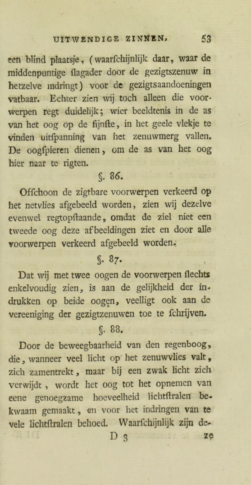 ten blind plaatsje, (waarfchijnlijk daar, waar de middenpuntige flagader door de gezigtszenuw in hetzelve indringt) voor de gezigtsaandoeningen vatbaar. Echter zien wij toch alleen die voor- werpen regt duidelijk; wier beeldtenis in de as van het oog op de fijnfte, in het geele vlekje te vinden uitfpanning van het zenuwmerg vallen. De oogfpieren dienen, om de as van het oog hier naar te rigten. §. 86. Offchoon de zigtbare voorwerpen verkeerd op het netvlies afgebeeld worden, zien wij dezelve evenwel regtopftaande, omdat de ziel niet een tweede oog deze afbeeldingen ziet en door alle voorwerpen verkeerd afgebeeld worden.; §• 87. Dat wij met twee oogen de voorwerpen Hechts enkelvoudig zien, is aan de gelijkheid der in- drukken op beide oogen, veelligt ook aan de vereeniging der gezigtzenuwen toe te fchrijven. §. 88. Door de beweegbaarheid van den regenboog, die, wanneer veel licht op het zenuwvlies valt, zich zamentrekt, maar bij een zwak licht zich verwijdt , wordt het oog tot het opnemen van eene genoegzame hoeveelheid lichtftralen be- kwaam gemaakt, en voor het indringen van te vele lichtftralen behoed. Waarfchijnlijk zijn de- D 3 ze