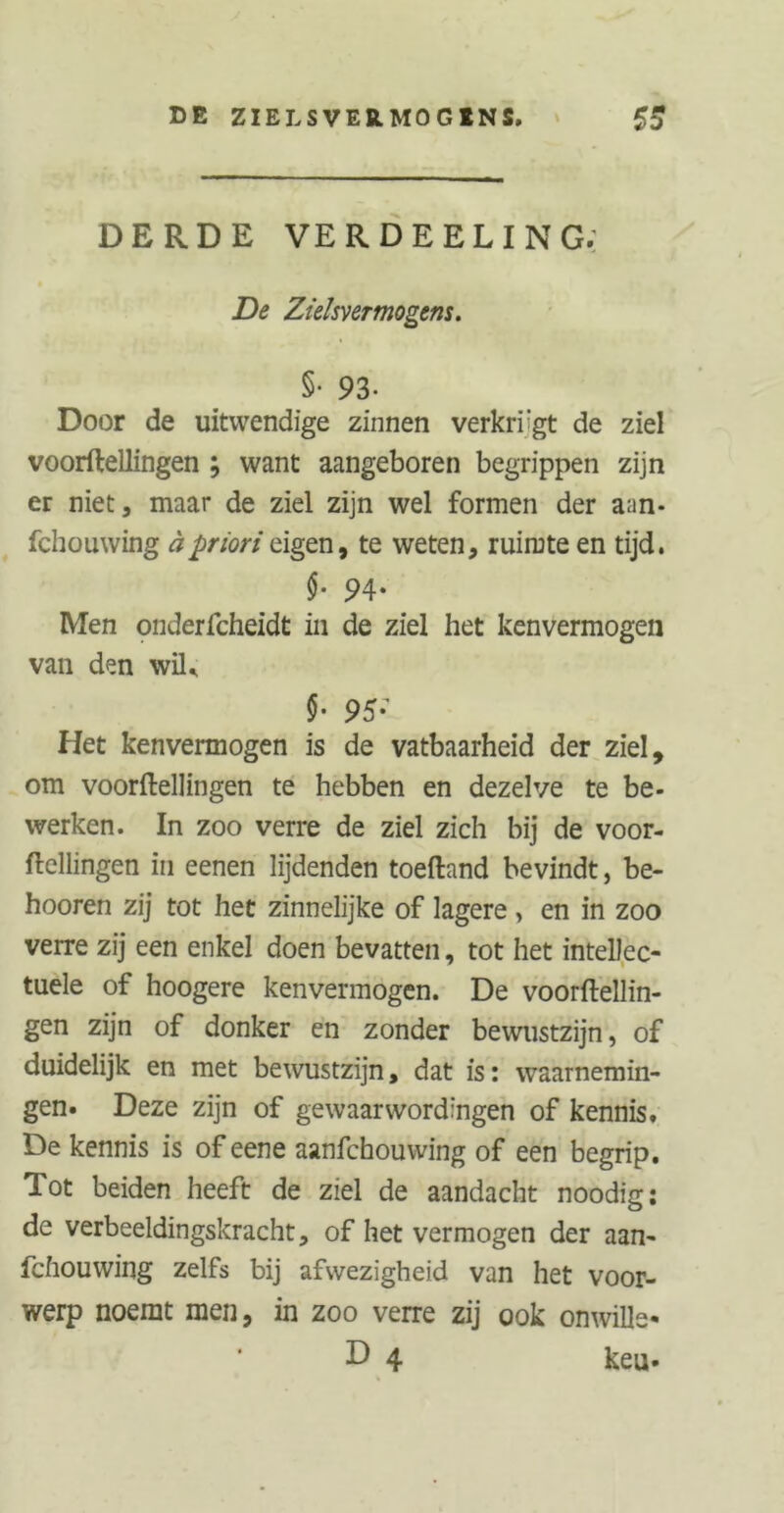 DERDE VER DE ELI NG; De Zielsvermogens. §• 93- Door de uitwendige zinnen verkirgt de ziel voorftellingen ; want aangeboren begrippen zijn er niet, maar de ziel zijn wel formen der aan- fchouwing äpriori eigen, te weten, ruimte en tijd. $■ 94. Men onderfcheidt in de ziel het kenvermogen van den wiL §• 95’ Het kenvermogen is de vatbaarheid der ziel, om voorftellingen te hebben en dezelve te be- werken. In zoo verre de ziel zich bij de voor- ftellingen in eenen lijdenden toeftand bevindt, be- hooren zij tot het zinnelijke of lagere , en in zoo verre zij een enkel doen bevatten, tot het intellec- tuele of hoogere kenvermogen. De voorftellin- gen zijn of donker en zonder bewustzijn, of duidelijk en met bewustzijn, dat is: waarnemin- gen. Deze zijn of gewaarwordingen of kennis. De kennis is of eene aanfchouwing of een begrip. Tot beiden heeft de ziel de aandacht noodig: de verbeeldingskracht, of het vermogen der aan- fchouwing zelfs bij afwezigheid van het voor- werp noemt men, in zoo verre zij ook onwille« D 4 heu«