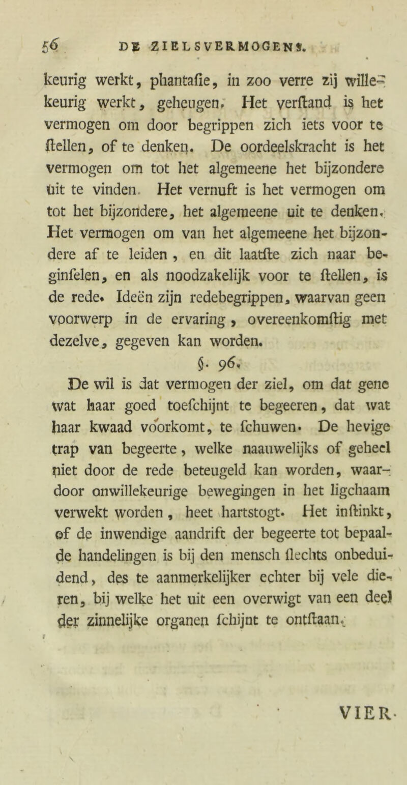 * * keurig werkt, pliantafie, in zoo verre zij wille- keurig werkt, geheugen. Het verftand is» het vermogen om door begrippen zich iets voor te (tellen, of te denken. De oordeelskracht is het vermogen om tot het algemeene het bijzondere uit te vinden Het vernuft is het vermogen om tot het bijzondere, het algemeene uic te denken. Het vermogen om van het algemeene het bijzon- dere af te leiden , en dit laatfte zich naar be- ginfelen, en als noodzakelijk voor te (tellen, is de rede. Ideën zijn redebegrippen a waarvan geen voorwerp in de ervaring , overeenkomftig met dezelve, gegeven kan worden. §. 96, De wil is dat vermogen der ziel, om dat gene wat haar goed toefchijnt te begeeren, dat wat haar kwaad voorkomt, te fchuwen. De hevige trap van begeerte, welke naauwelijks of geheel niet door de rede beteugeld kan worden, waar- door onwillekeurige bewegingen in het ligchaam verwekt worden , heet hartstogt. Het inftinkt, of de inwendige aandrift der begeerte tot bepaal- de handelingen is bij den mensch Hechts onbedui- dend, des te aanmerkelijker echter bij vele die- ren, bij welke het uit een overwigt van een dee) 6er zinnelijke organen fchijnt te ontdaan VIER-