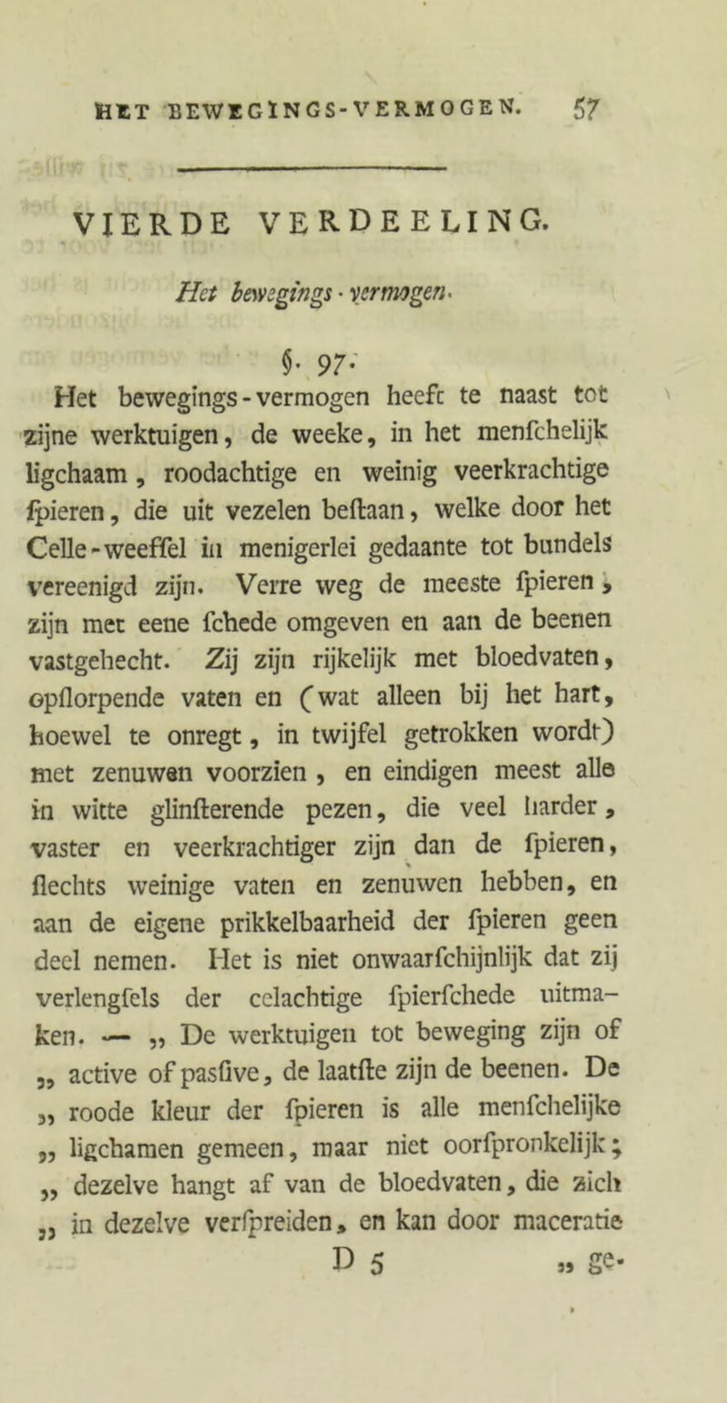 HET BEWEGÏNGS-VERMOGEN. VIERDE VERDEELING. Het bewsgings ■ vermogen* §. 97; Het bewegings - vermogen heefc te naast tot zijne werktuigen, de weeke, in het menfchelijk ligchaam, roodachtige en weinig veerkrachtige ipieren, die uit vezelen beftaan, welke door het Celle-weeffel in menigerlei gedaante tot bundels vereenigd zijn. Verre weg de meeste fpieren , zijn met eene fchede omgeven en aan de beenen vastgehecht. Zij zijn rijkelijk met bloedvaten, opflorpende vaten en (wat alleen bij het hart, hoewel te onregt, in twijfel getrokken wordt) met zenuwen voorzien , en eindigen meest allo in witte glinfterende pezen, die veel harder, vaster en veerkrachtiger zijn dan de fpieren, flechts weinige vaten en zenuwen hebben, en aan de eigene prikkelbaarheid der fpieren geen deel nemen. Het is niet onwaarfchijnlijk dat zij verlengfels der cclachtige fpierfchede uitma- ken. — „ De werktuigen tot beweging zijn of „ active of pasfive, de laatfte zijn de beenen. De „ roode kleur der fpieren is alle menfchelijke ,, ligchamen gemeen, maar niet oorfpronkelijk; „ dezelve hangt af van de bloedvaten, die Zich ,j in dezelve verfpreiden, en kan door maceratie D 5 „ ge-