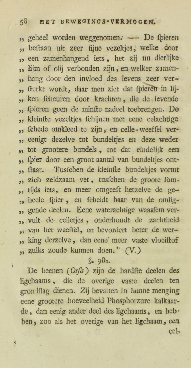 3, geheel worden weggenomen; — De fpieren ,, beftaan uit zeer fijne vezeltjes, welke door ,, een zamenhangend iets, het zij nu dierlijke ,, lijm of olij verbonden zijn, en welker zamen- ,, hang door den invloed des levens zeer ver- „ fterkt wordt, daar men ziet dat fpiereïr in lij- ,, ken fcheuren door krachten, die de levende 3, fpieren geen de minfte nadeel toebrengen. De ,, kleinfte vezeltjes fchijnen met eene celachtige ,, ichede omkleed te zijn, en celle - weef fel ver- ,, eenigt dezelve tot bundeltjes en deze weder „ tot grootere bundels , tot dat eindelijk een ,, fpier door een groot aantal van bundeltjes ont- ,, ftaat. Tusfchen de kleinfte bundeltjes vormt „ zich zeldzaam vet, tusfchen de groote fom- ,, tijds iets, en meer omgeeft hetzelve de ge- ,, heele fpier , en fcheidt haar van de omlig- „ gende deelen. Eene waterachtige waasfem ver- „ vult de celletjes , onderhoudt de zachtheid ,, van het weeffel, en bevordert beter de wer- „ king derzelve, dan eene' meer vaste vloeiftof 5) zulks zoude kunnen doen.” (V.) §. 98a. De beenen (Oj/2z) zijn de hardfte deelen des ligchaams, die de overige vaste deelen ten grondfiag dienen. Zij bevatten in hunne menging eene grootere hoeveelheid Phosphorzure kalkaar- de, dan eenig ander deel des ligchaams, en heb- ben, zoo als het overige van het ligchaam, een eek