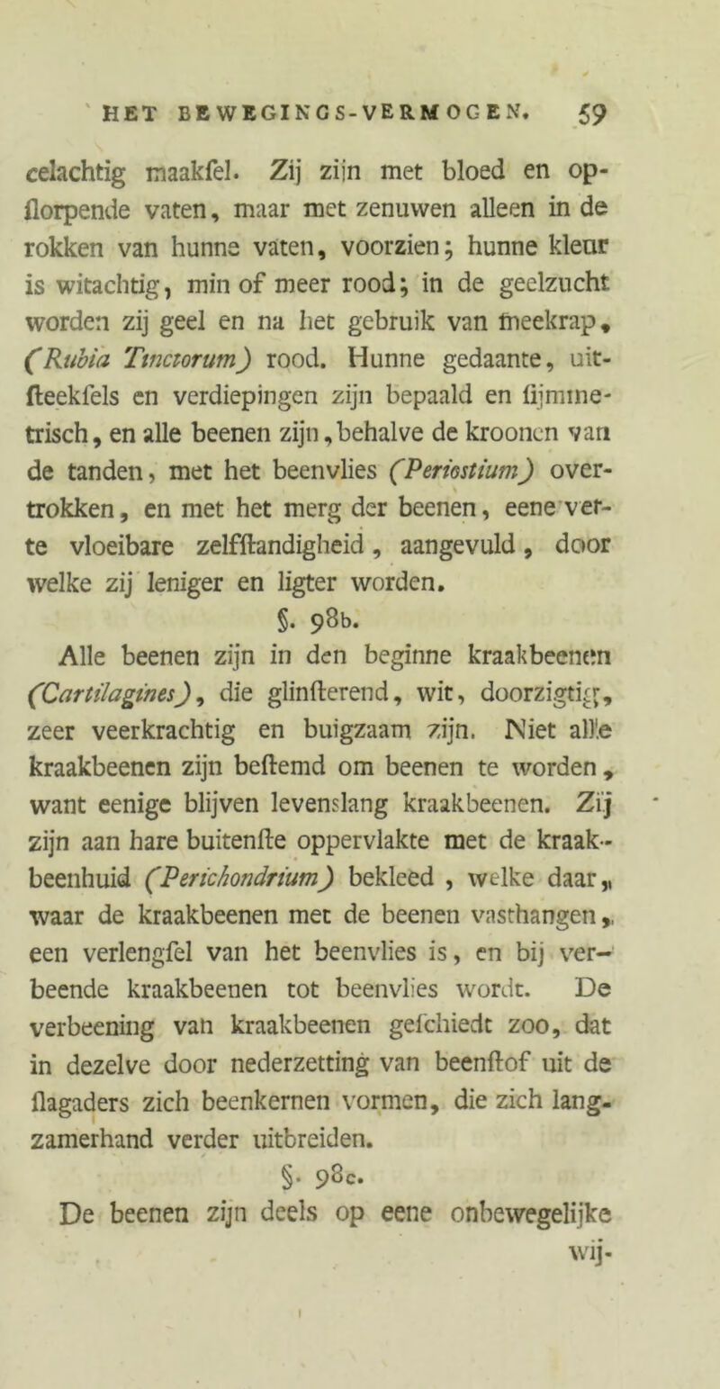 celachtig rnaakfel. Zij zijn met bloed en op- florpende vaten, maar met zenuwen alleen in de rokken van hunne vaten, voorzien; hunne kleur is witachtig, min of meer rood; in de geelzucht worden zij geel en na het gebruik van meekrap, (Rubia Ttnaorum) rood. Hunne gedaante, uit- fteeklels en verdiepingen zijn bepaald en fijmine- trisch, en alle beenen zijn,behalve de krooncn van de tanden, met het beenvlies (Periostium) over- trokken, en met het merg der beenen, eene ver- te vloeibare zelfftandigheid , aangevuld , door welke zij leniger en ligter worden. §. 98b. Alle beenen zijn in den beginne kraakbeenen (Cartilagines), die glinfterend, wit, doorzigtig, zeer veerkrachtig en buigzaam zijn. Niet all'.e kraakbeenen zijn beftemd om beenen te worden , want eenige blijven levenslang kraakbeenen. Zij zijn aan hare buitenfte oppervlakte met de kraak- beenhuid (Perichondrium) bekleed , welke daar,, waar de kraakbeenen met de beenen vasthangen,, een verlengfel van het beenvlies is, en bij ver- beende kraakbeenen tot beenvlies wordt. De verbeening van kraakbeenen geicliiedt zoo, dat in dezelve door nederzetting van beenftof uit de üagaders zich beenkernen vormen, die zich lang- zamerhand verder uitbreiden. §. 98c. De beenen zijn deels op eene onbewegelijke wij- I