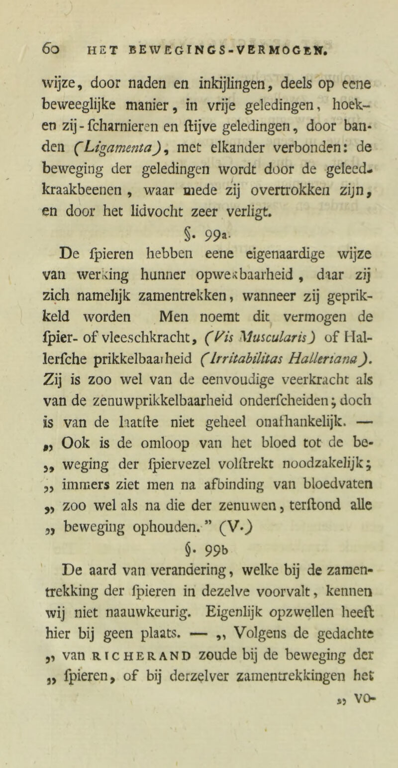 wijze, door naden en inkijlingen, deels op eene beweeglijke manier, in vrije geledingen, hoek- en zij - fcharnieren en ftijve geledingen, door ban* den CLigamentamet elkander verbonden: de beweging der geledingen wordt door de geleed- kraakbeenen , waar mede zij overtrokkeii zijn, en door het lidvocht zeer verligt. §• 99a- De fpieren hebben eene eigenaardige wijze van wer icing hunner opwekbaarheid , daar zij zich namelijk zamentrekken, wanneer zij geprik- keld worden Men noemt dit vermogen de fpier- of vleeschkracht, (l^is Muscularis J of Hal- lerfche prikkelbaaiheid (Irritabilitas Hallenana). Zij is zoo wel van de eenvoudige veerkracht als van de zenuwprikkelbaarheid onderfcheiden; doch is van de laatfte niet geheel onafhankelijk. — f, Ook is de omloop van het bloed tot de be- weging der Ipiervezel voldrekt noodzakelijk; „ immers ziet men na afbinding van bloedvaten ,, zoo wel als na die der zenuwen, terftond alle 5, beweging ophouden. ” (V-) $• 99b De aard van verandering, welke bij de zamen- trekking der fpieren in dezelve voorvalt, kennen wij niet naauwkeurig. Eigenlijk opzwellen heeft hier bij geen plaats. — „ Volgens de gedachte ,, van RicHERAND zoude bij de beweging der „ fpieren, of bij derzelver zamentrekkingen het vo S5