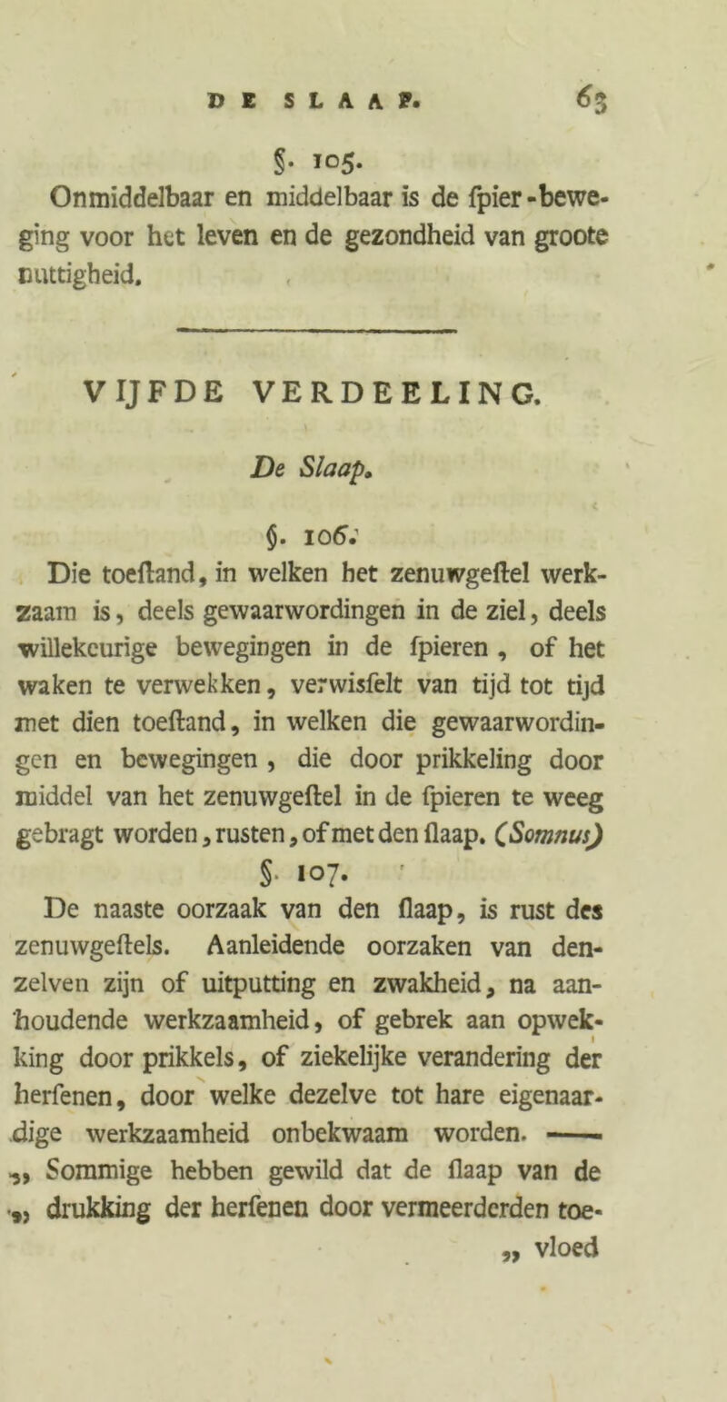DE SLAAP. «3 §• 105. Onmiddelbaar en middelbaar is de fpier-bewe- ging voor het leven en de gezondheid van groote nuttigheid. VIJFDE VERDEELING. De Slaap» < §. 106; Die toeftand, in welken het zenuwgeftel werk- zaam is, deels gewaarwordingen in de ziel, deels willekeurige bewegingen in de fpieren , of het waken te verwekken, verwisfeit van tijd tot tijd met dien toeftand, in welken die gewaarwordin- gen en bewegingen , die door prikkeling door middel van het zenuwgeftel in de fpieren te weeg gebragt worden, rusten, of met den flaap. CSomnus) §■ 107. De naaste oorzaak van den flaap, is rust des zenuwgeftels. Aanleidende oorzaken van den- zelven zijn of uitputting en zwakheid, na aan- houdende werkzaamheid, of gebrek aan opwek- 1 king door prikkels, of ziekelijke verandering der herfenen, door welke dezelve tot hare eigenaar- dige werkzaamheid onbekwaam worden. -—- Sommige hebben gewild dat de flaap van de 5, drukking der herfenen door vermeerderden toe- ,, vloed