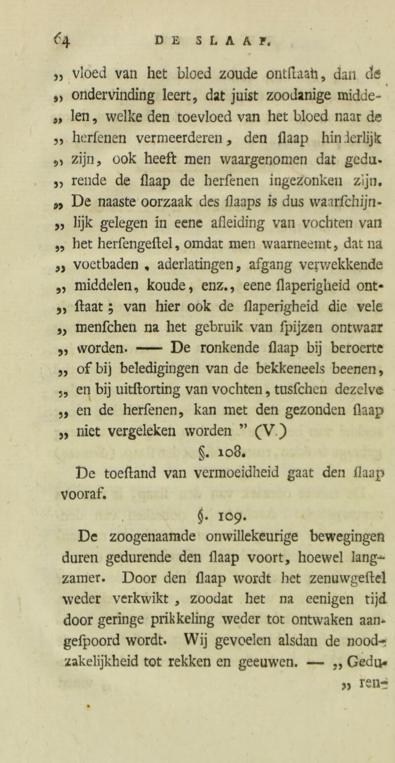 ^4 DE SLAAF, „ vloed van het bloed zoude ontftaah, dan tic *> ondervinding leert, dat juist zoodanige midde- „ len, welke den toevloed van het bloed naar de ,, herfenen vermeerderen, den flaap hin.lerlijk „ zijn, ook heeft men waargenomen dat gedut- ,, rende de flaap de herfenen ingezonken zijn. ,, De naaste oorzaak des flaaps is dus waarfchijn- ,, lijk gelegen in eene afleiding van vochten van ,, het herfengeftel, omdat men waarneemt, dat na ,5 voetbaden , aderlatingen, afgang verwekkende „ middelen, koude, enz., eene flaperigheid ont- ,, ftaat; van hier ook de flaperigheid die vele „ menfchen na het gebruik van fpijzen ontwaar 5, worden. De ronkende flaap bij beroerte „ of bij beledigingen van de bekkeneels beenen, ,, en bij uitftorting van vochten, tusfchen dezelve ,, en de herfenen, kan met den gezonden flaap 3, niet vergeleken worden ” (V ) §. 108. De toefland van vermoeidheid gaat den flaap vooraf. $• 109. De zoogenaamde onwillekeurige bewegingen duren gedurende den flaap voort, hoewel lang-*- zamer. Door den flaap wordt het zenuwgeftel weder verkwikt , zoodat het na eenigen tijd door geringe prikkeling weder tot ontwaken aam gefpoord wordt. Wij gevoelen alsdan de nood- zakelijkheid tot rekken en geeuwen. — „ Gedu# » renri