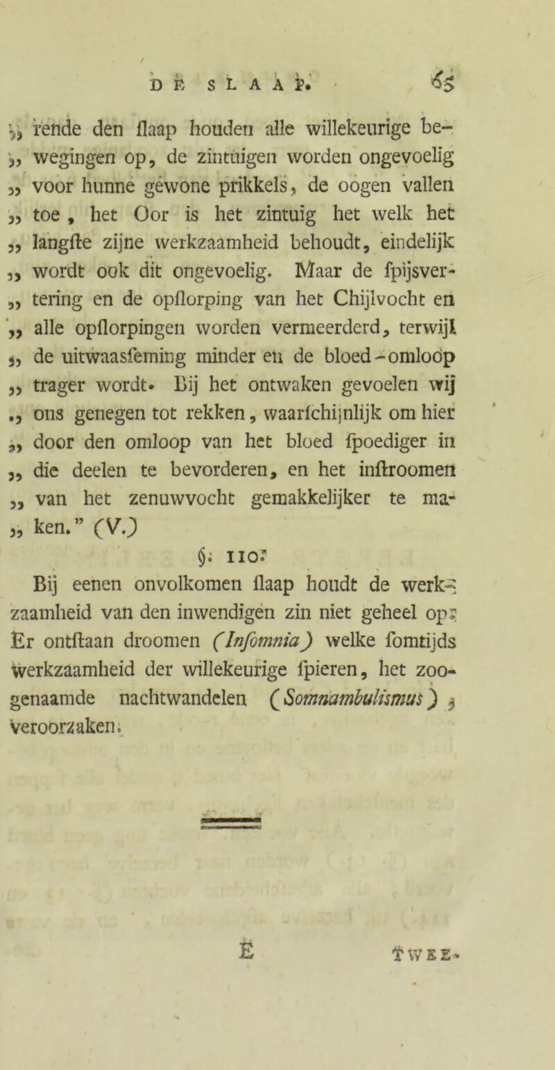 DP, SLAAÏ, rende den ilaap houden alle willekeurige be- j, wegingen op, de zintuigen worden ongevoelig 3, voor hunne gewone prikkels, de oogen vallen 3, toe , het Oor is het zintuig het welk het „ langfte zijne werkzaamheid behoudt, eindelijk „ wordt ook dit ongevoelig. Maar de fpijsver- „ tering en de opflorping van het Chijlvocht en ,, alle opflorpingen worden vermeerderd, terwijl j, de uitwaasieming minder eu de bloed-omloop ,, trager wordt. Bij het ontwaken gevoelen wij ons genegen tot rekken, waarichiinlijk om hier ,, door den omloop van het bloed fpoediger in 3, die deelen te bevorderen, en het inftroomen „ van het zenuwvocht gemakkelijker te ma* 3, ken.” (VO nor Bij eenen onvolkomen Ilaap houdt de werk-? zaamheid van den inwendigen zin niet geheel op? Er ontftaan droomen (Infom?iia) welke fomtijds werkzaamheid der willekeurige fpieren, het zoo- genaamde nachtwandelen (Somnambulismus) $ Veroorzaken. E t WEE-