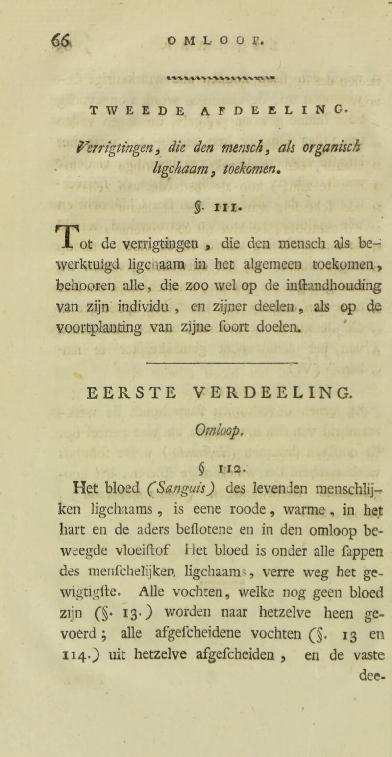 \Vi %m TWEEDE AFDEELING. fórrigtingen, die den mensch, ais organisch Ugchaam, toekomen. §• Hl« Tot de verrigtingen , die den mensch als be- werktuigd ligcnaam in het algemeen toekomen, behooren alle, die zoo wel op de mftandhouding van zijn individu , cn zijner deelen , als op de voortplanting van zijne foort doelen. EERSTE VERDEELING. Omloop. § 112. Het bloed (Sanguis) des levenden menschlij- ken ligchaams, is eene roode, warme , in het hart en de aders beflotene en in den omloop be- weegde vloeiftof Het bloed is onder alle Tappen des menfcheïijken. ligchaam>, verre weg het ge- wigtiglle. Alle vochten, welke nog geen bloed zijn (§• 13‘) worden naar hetzelve heen ge- voerd ; alle afgefcheidene vochten (§. 13 en 114.) uit hetzelve afgefcheiden , en de vaste dee-