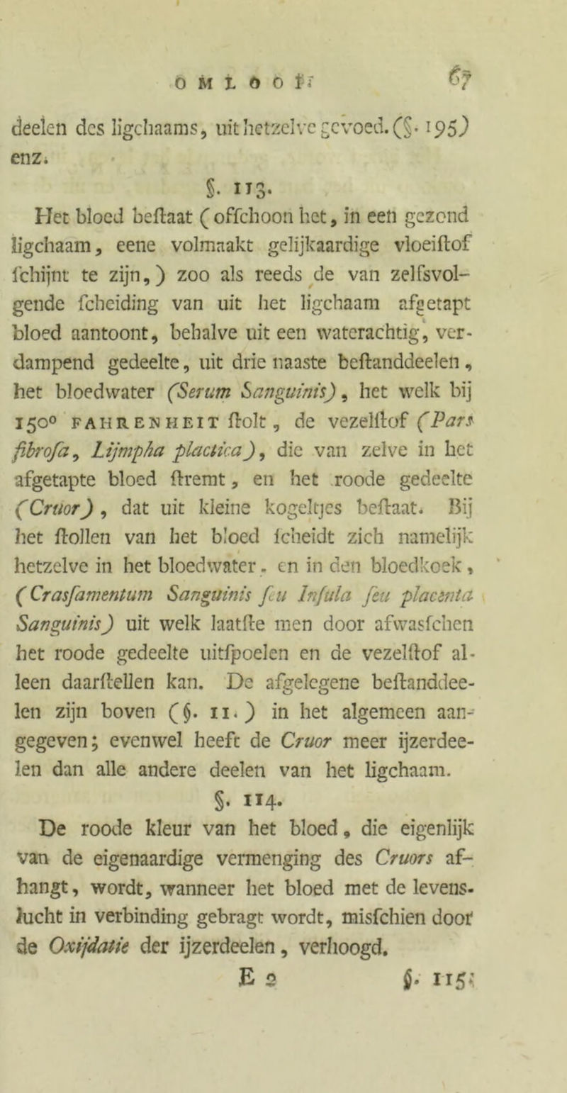 O M t o o jfï deelen des ligchaams, uit hetzelve gevoed. (§. 195) enz* §• IT3* Het bloed beflaat ( offehoon liet, in een gezond ligchaam, eene volmaakt gelijkaardige vloeiftof fchijnt te zijn,) zoo als reeds de van zelfsvol- gende fcheiding van uit het ligchaam afgetapt bloed aantoont, behalve uit een waterachtig, ver- dampend gedeelte, uit drie naaste beftanddeelen , het bloedwater (Serum Sanguinis), het welk bij 150° fahr en heit ftolt, de vezelilof (Pars fibrofa, Lijmpha plactica), die van zelve in het afgetapte bloed flremt, en het roode gedeelte (Cruor) , dat uit kleine kogeltjes beftaat. Bij het ftollen van het bloed Icheidt zich namelijk hetzelve in het bloedwater, en in den bloedkoek, (Crasfamentum Sanguinis f u Infula feu placenta Sanguinis) uit welk laatfte men door afvvasfchen het roode gedeelte uitfpoelen en de vezelftof al- leen daarfcellen kan. De afgelegene belbanddee- len zijn boven (}. 11.) in het algemeen aan-- gegeven; evenwel heeft de Cruor meer ijzerdee- len dan alle andere deelen van het ligchaam. §. 114. De roode kleur van het bloed, die eigenlijk van de eigenaardige vermenging des Cruors af- hangt, wordt, wanneer het bloed met de levens- lucht in verbinding gebragt wordt, misfehien doof de Oxijdatk der ijzerdeelen, verhoogd. E 2 i- 115*