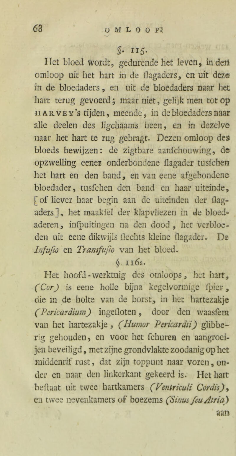 63 §• II5- Het bloed wordt, gedurende het leven, inden omloop uit het hart in de flagaders, en uit deze in de bloedaders, en uit de bloedaders naar het hart terug gevoerd; maarniet, gelijk men tot op ii ar vey’s tijden, meende, in de bloedaders naar alle deelen des ligchaams heen, en in dezelve naar het hart te rug gebragt. Dezen omloop des bloeds bewijzen: de zigtbure aanfehouwing, de opzwelling eener onderbondene ilagadcr tusfehen het hart en den band, en van eene afgebondene bloedader, tusfehen den band en haar uiteinde, [ of liever haar begin aan de uiteinden der flag- aders ], het maaklel der klapvliezen in de bloed- aderen, infpuitingen na den dood, het verbloe- den uit eene dikwijls Hechts kleine üagader. De Infufio en Tramfufio van het bloed. § 116a. Het hoofd-werktuig des ornloops, het hart, (Cor) is eene holle bijna kegelvormige fjpicr, die in de holte van de borst, in het hartezakje (Pcricardium) ingelloten , door den waasfem van het hartezakje, (Humor Ptricardii) glibbe- rig gehouden, en voor het fchuren en aangroei- jen beveiligd, met zijne grondvlakte zoodanig op het middenrif rust, dat zijn toppunt naar voren, on- der en naar den linkerkant gekeerd is. Het hart hefluat uit twee hartkamers (Vtntriculi Cordis)y en twee nevenkamers of boezems (Sinus feu Atria) aan