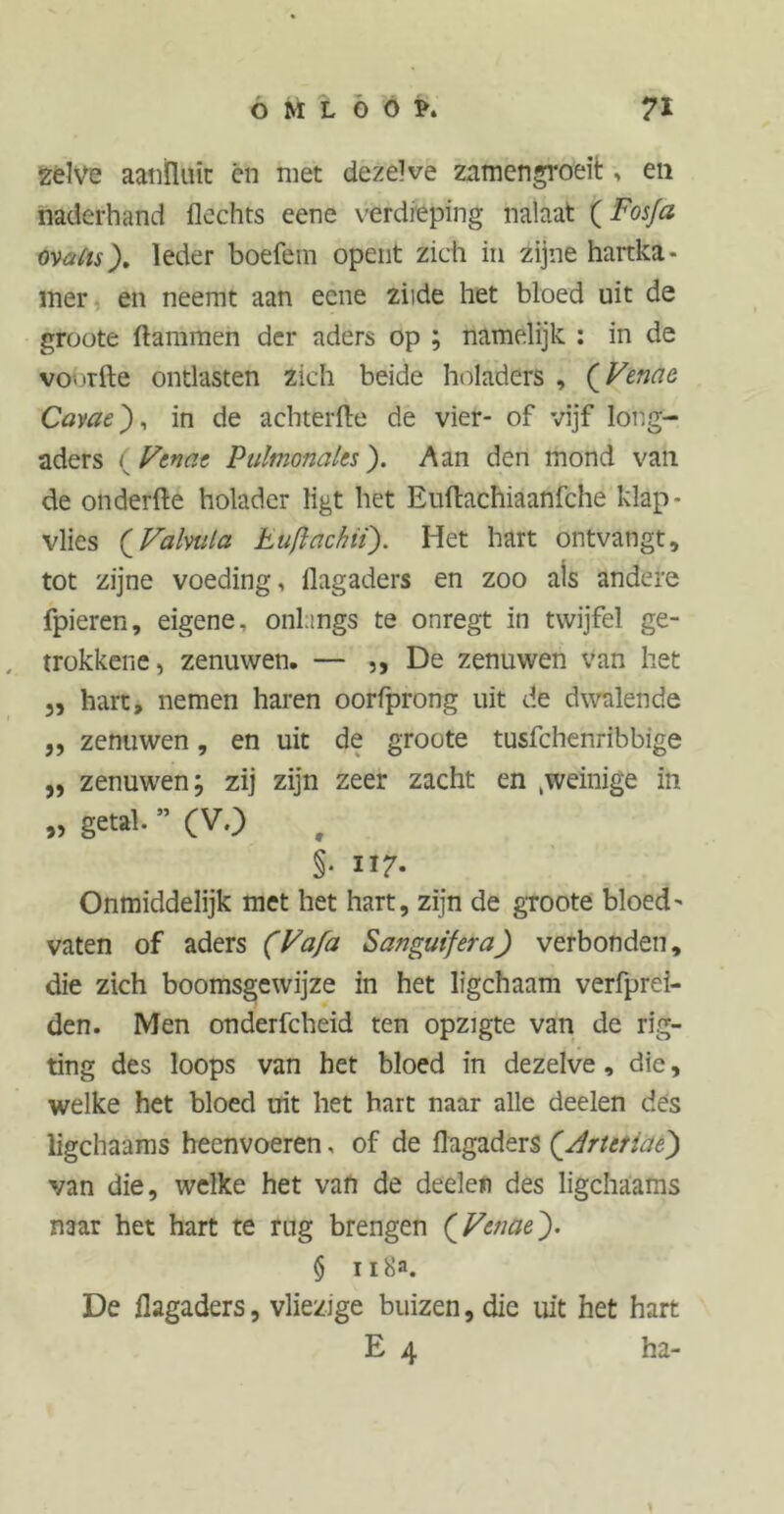 zelve aanfluit én met dezelve zamengroeit, en naderhand flechts eene verdieping nalaat (Fosfa watts). leder boefem opent zich in zijne hartka- mer en neemt aan ecne ziide het bloed uit de groote flammen der aders op ; namelijk : in de voorfte ontlasten zich beide holaders , (Venae Cavae), in de achterfle de vier- of vijf long- aders ( Venae Pulmonales). Aan den mond van de onderfte holader ligt het Euflachiaanfche klap- vlies ( VaUiila Luft ach ii). Het hart ontvangt, tot zijne voeding, ilagaders en zoo ais andere fpieren, eigene, onlangs te onregt in twijfel ge- trokkene, zenuwen. — ,, De zenuwen van het „ hart, nemen haren oorfprong uit de dwalende ,, zenuwen, en uit de groote tusfchenrfbbige „ zenuwen; zij zijn zeer zacht en kweinige in „ getal. ” (V.) , §• ii 7- Onmiddelijk met het hart, zijn de groote bloed- vaten of aders (Va fa Sanguifera) verbonden, die zich boomsgewijze in het ligchaam verfprei- den. Men onderfcheid ten opzigte van de rig- ting des loops van het bloed in dezelve, die, welke het bloed uit het hart naar alle deelen des ligchaams heenvoeren, of de flagaders {Art et ia e) van die, welke het van de deelen des ligchaams mar het hart te rug brengen (Venae). § ii 8a. De flagaders, vliezige buizen, die uit het hart E 4 ha-