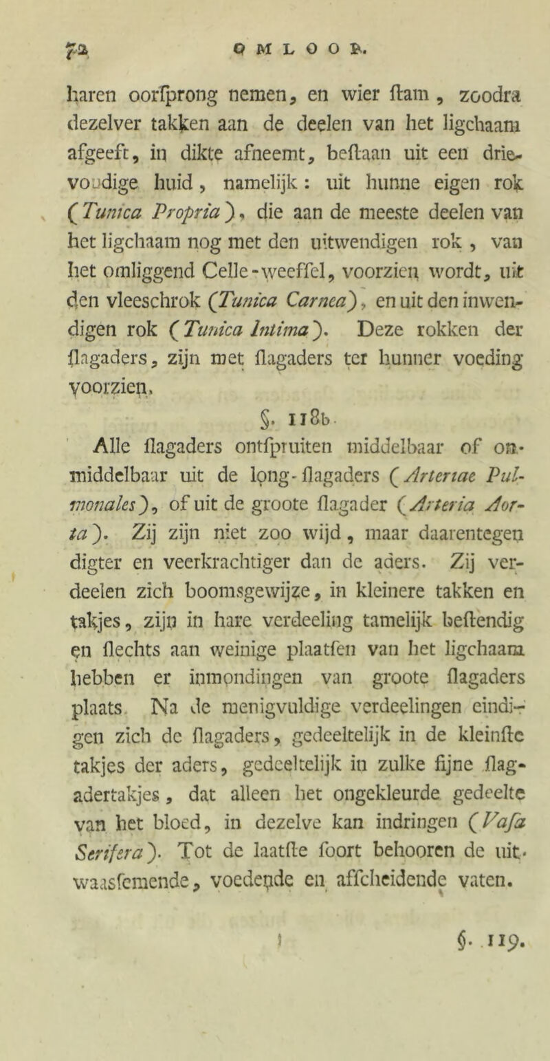haren oorfprong nemen, en wier flam , zoodra dezelver takken aan de deelen van het ligchaam afgeeft, in dikte afneemt, beflaan uit een drie* voudige huid, namelijk: uit hunne eigen rok ( Tunica Propria ). die aan de meeste deelen van het ligchaam nog met den uitwendigen rok , van het omliggend Celle -wecfTel, voorzien wordt, uit den vleeschrok (Tunica Carnca'), en uit den inwen- digen rok (Tunica Intima). Deze rokken der flagaders, zijn met flagaders ter hunner voeding voorzien, §. u8b- Alle flagaders ontfpruiten middelbaar of on- middelbaar uit de long-flagaders (Artcnae Pul- monalesj), of uit de groote flagader (Arter ia Aor- ta ). Zij zijn niet zoo wijd, maar daarentegen digter en veerkrachtiger dan de aders. Zij ver- deden zich boomsgewijze, in kleinere takken en takjes, zijn in hare verdeeliug tamelijk beflendig en flechts aan weinige plaatfen van het ligchaam hebben er inmondingen van groote flagaders plaats Na de menigvuldige verdeelingen eindi- gen zich de flagaders, gedeeltelijk in de kleinflc takjes der aders, gedeeltelijk in zulke fijne flag- adertakjes, dat alleen het ongekleurde gedeelte van het bloed, in dezelve kan indringen (Vafa Serif era}- Tot de laatfle foort behooren de uit* waasfemende, voedende en affeheidende vaten. §. 119.