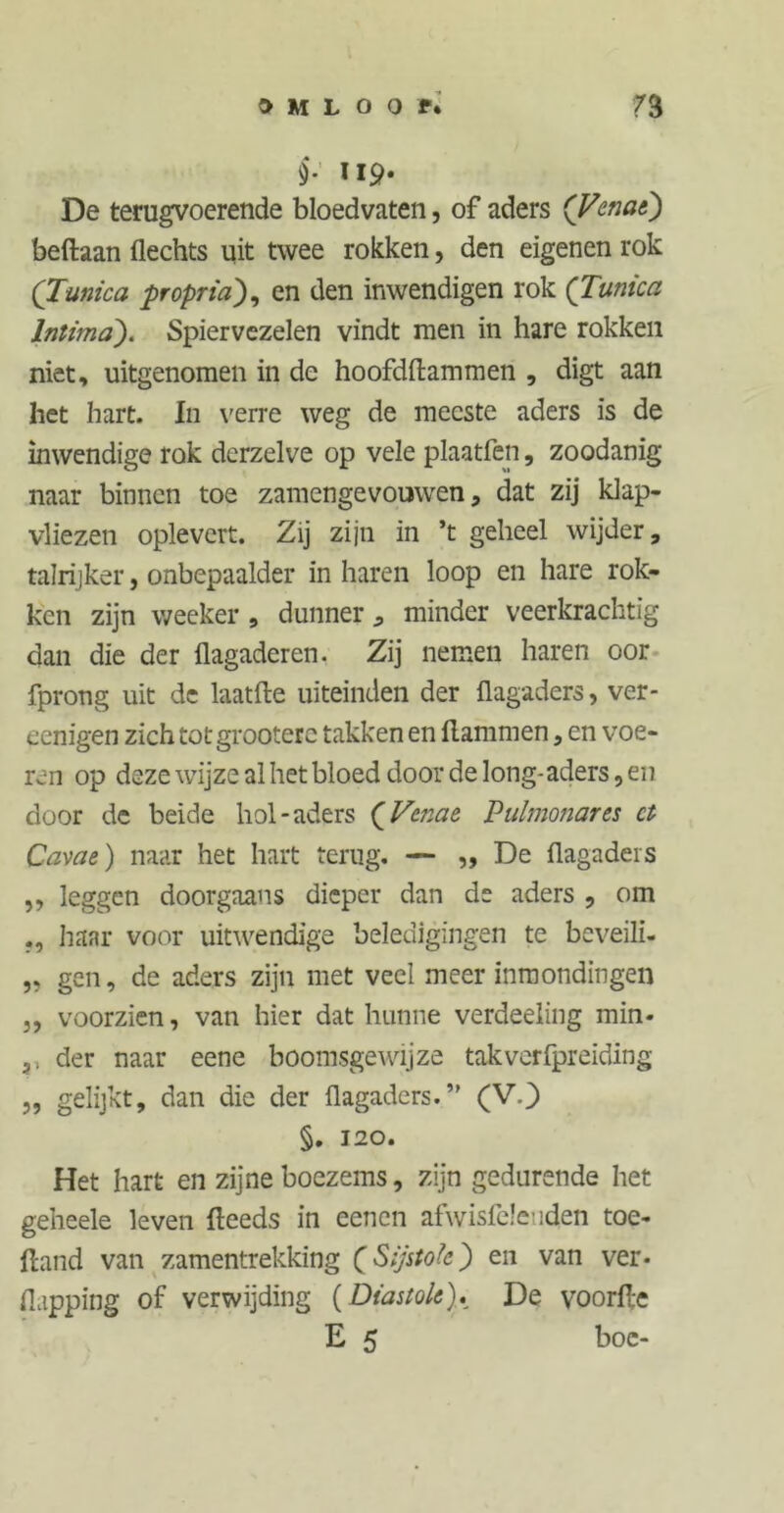 §.' lip. De terugvoerende bloedvaten, of aders (Venae) beftaan Hechts uit twee rokken, den eigenen rok (Tunica propria), en den inwendigen rok (Tunica Intima). Spiervezelen vindt men in hare rokken niet, uitgenomen in de hoofdflammen , digt aan het hart. In verre weg de meeste aders is de inwendige rok dcrzelve op vele plaatfen, zoodanig naar binnen toe zamengevouwen, dat zij klap- vliezen oplevert. Zij zijn in ’t geheel wijder, talrijker, onbepaalder in haren loop en hare rok- ken zijn weeker , dunner , minder veerkrachtig dan die der flagaderen. Zij nemen haren oor fprong uit de laatfte uiteinden der flagaders, ver- eenigen zich totgrooterc takken en Hammen, en voe- ren op deze wijze al het bloed door de long-aders, en door de beide hol-aders (Vcnac Pulmonares ct Cavae) naar het hart terug. — „ De flagaders ,, leggen doorgaans dieper dan de aders , om haar voor uitwendige beledigingen te beveili- „ gen, de aders zijn met veel meer inmondingen 5, voorzien, van hier dat hunne verdeeling min- ,, der naar eene boomsgewijze takverfpreiding ,, gelijkt, dan die der flagaders.” (V.) §. 120. Het hart en zijne boezems, zijn gedurende het geheele leven fteeds in eenen afwisfeleuden toe- ftand van zamentrekking (Sijstoïc') en van ver- flapping of verwijding (Diastole). De voorfle E 5 boe-