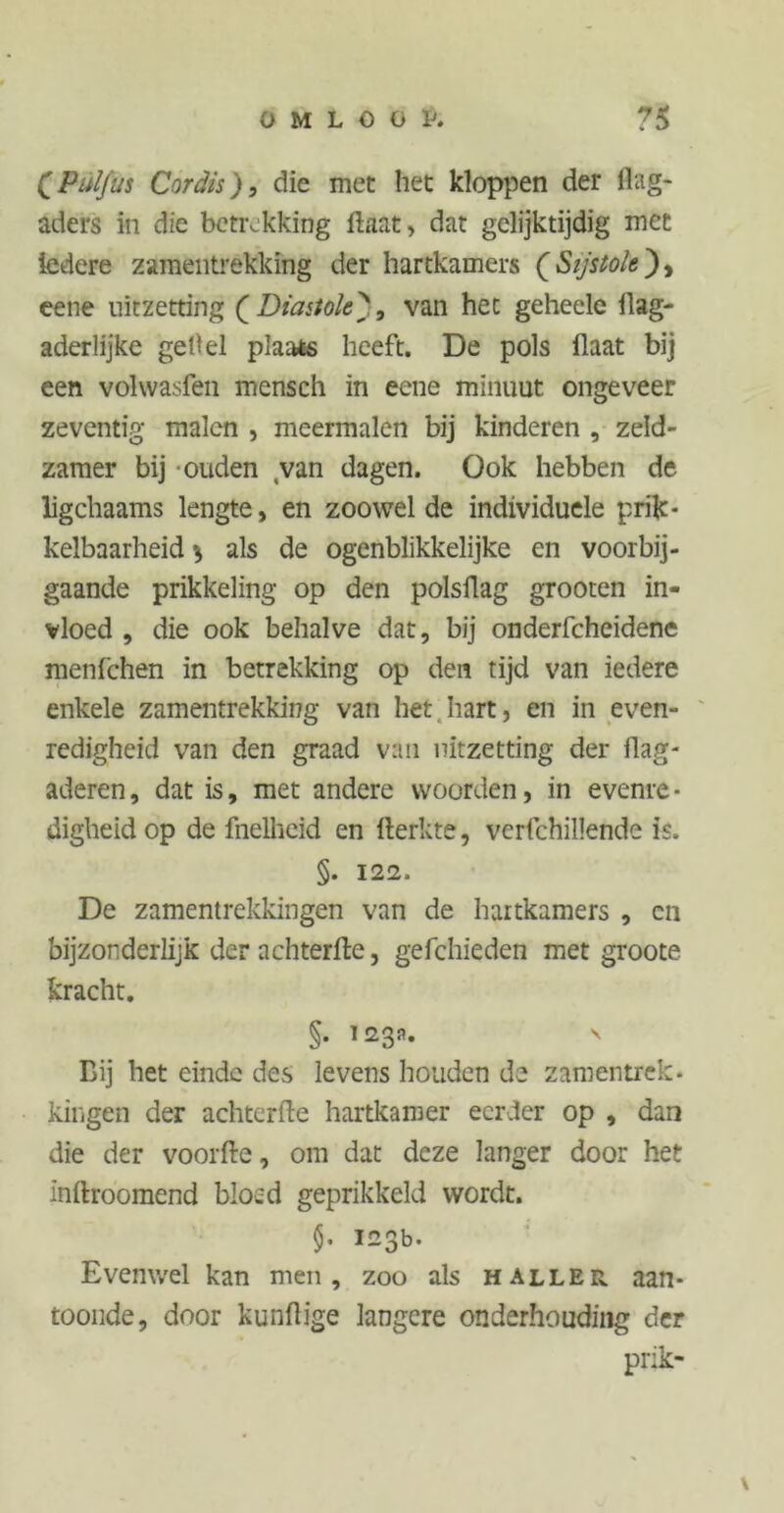 (PülfUS Cordts), die met het kloppen der dag- aders in die betrekking ftaat, dat gelijktijdig met ledere zameiitrekking der hartkamers ( Sijstole), eene uitzetting Q Diastole', van hec geheele ilag- aderlijke geOel plaats heeft. De pols flaat bij een volwasfen mensch in eene minuut ongeveer zeventig malen , meermalen bij kinderen , zeld- zamer bij ouden van dagen. Ook hebben de ligchaams lengte, en zoowel de individuele prik- kelbaarheid \ als de ogenblikkelijke en voorbij- gaande prikkeling op den polsflag grooten in- vloed , die ook behalve dat, bij onderfcheidene menfehen in betrekking op den tijd van iedere enkele zamentrekking van het.hart, en in even- redigheid van den graad van uitzetting der flag- aderen, dat is, met andere woorden, in evenre • digheidop de fnelheid en fterkte, verfchillende is. §. 122. De zamentrekkingen van de hartkamers , cn bijzonderlijk der achterde, gefchieden met groote kracht. §. 123a» Bij het einde des levens houden de zamentrek. kingen der achterlle hartkamer eerder op , dan die der voorde, om dat deze langer door het indroomend bloed geprikkeld wordt. §• 123b. Evenwel kan men, zoo als haller aan- toonde, door kundige langere onderhouding der prik- \