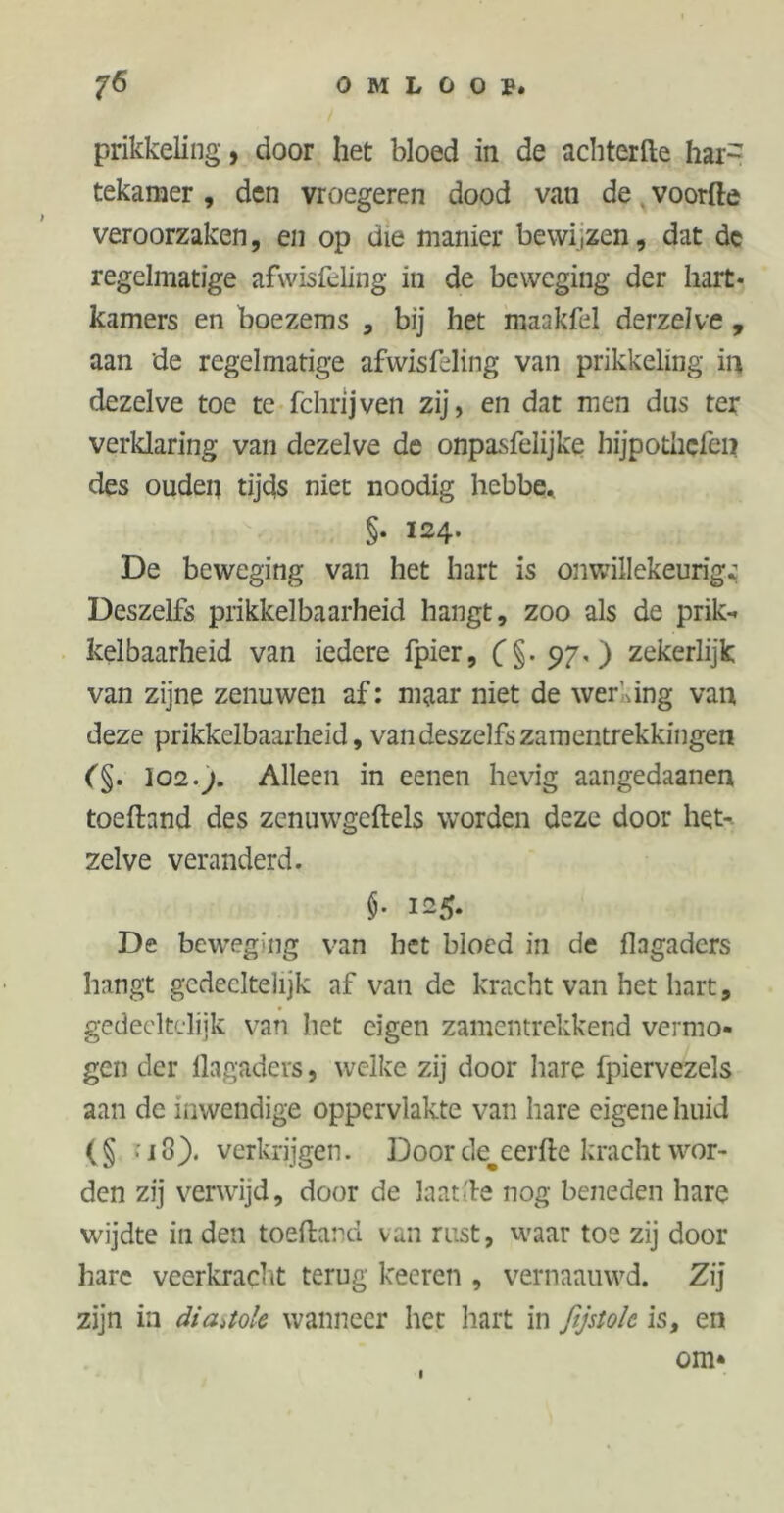 prikkeling, door het bloed in de achterfte har- tekamer, den vroegeren dood van de voorde veroorzaken, en op die manier bewi,zen, dat de regelmatige afwisfcling in de beweging der hart* kamers en boezems , bij het maakfel derzelve , aan de regelmatige afwisfeling van prikkeling in dezelve toe te fchrijven zij, en dat men dus ter verklaring van dezelve de onpasfeiijke hijpothcfen des ouden tijds niet noodig hebbe, §. 124. De beweging van het hart is onwillekeurig* Deszelfs prikkelbaarheid hangt, zoo als de prik-* kelbaarheid van iedere fpier, (§.97,) zekerlijk van zijne zenuwen af: maar niet de werking van deze prikkelbaarheid, van deszelfs zamentrekkingen (§. 102.j. Alleen in eenen hevig aangedaanen toelhnd des zcnuwgeftels worden deze door het- zelve veranderd. $■ 12 5* De beweging van het bloed in de flagaders hangt gedeeltelijk af van de kracht van het hart, gedeeltelijk van het eigen zamentrekkend vermo- gen der flagaders, welke zij door hare fpiervezels aan de inwendige oppervlakte van hare eigene huid ( § > 13). verkrijgen. Door cle^eerfte kracht wor- den zij verwijd, door de laatfle nog beneden hare wijdte in den toeftand van rust, waar toe zij door hare veerkracht terug keeren , vernaauwd. Zij zijn in diastole wanneer het hart in fijstolc is, en om* 1