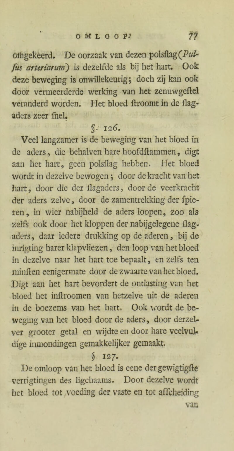 omgekeerd. De oorzaak van dezen polsflagfP«/- fus arteriarum) is dezelfde als bij het hart. Ook deze beweging is onwillekeurig; doch zij kan ook door vermeerderde werking van het zenuwgeftel veranderd worden. Het bloed ftroomt in de flag- aders zeer fnel. §. 12 6. Veel langzamer is de beweging van het bloed in de aders, die behalven hare hoofdftammen, digt aan het hart, geen polsllag hebben. Het bloed wordt in dezelve bewogen; door de kracht van het hart, door die der llagaders, door de veerkracht der aders zelve, door de zamentrekking der fpie- ren, in wier nabijheid de aders loopen, zoo als zelfs ook door het kloppen der nabijgelegene Ü3g- aders, daar iedere drukking op de aderen, bij de inrigting harer klapvliezen, den loop van het bloed in dezelve naar het hart toe bepaalt, en zelfs ten minften eenigermate door de zwaarte van het bloed. Digt aan het hart bevordert de ontlasting van het bloed het inftroomen van hetzelve uit de aderen in de boezems van het hart. Ook wordt de be- weging van het bloed door de aders, door derzel- ver grooter getal en wijdte en door hare veelvul- dige inmondingen gemakkelijker gemaakt. $ 127. De omloop van het bloed is eene dergewigtigfte verrigtingen des ligchaams. Door dezelve wordt het bloed tot voeding der vaste en tot affeheiding van